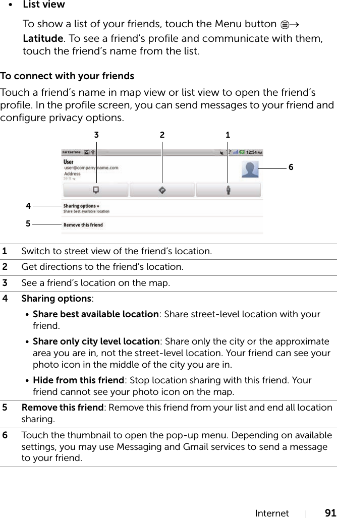 Internet 91•List viewTo show a list of your friends, touch the Menu button  → Latitude. To see a friend’s profile and communicate with them, touch the friend’s name from the list.To connect with your friendsTouch a friend’s name in map view or list view to open the friend’s profile. In the profile screen, you can send messages to your friend and configure privacy options.1Switch to street view of the friend’s location.2Get directions to the friend’s location.3See a friend’s location on the map.4 Sharing options:•Share best available location: Share street-level location with your friend.•Share only city level location: Share only the city or the approximate area you are in, not the street-level location. Your friend can see your photo icon in the middle of the city you are in.•Hide from this friend: Stop location sharing with this friend. Your friend cannot see your photo icon on the map.5 Remove this friend: Remove this friend from your list and end all location sharing.6Touch the thumbnail to open the pop-up menu. Depending on available settings, you may use Messaging and Gmail services to send a message to your friend.451236