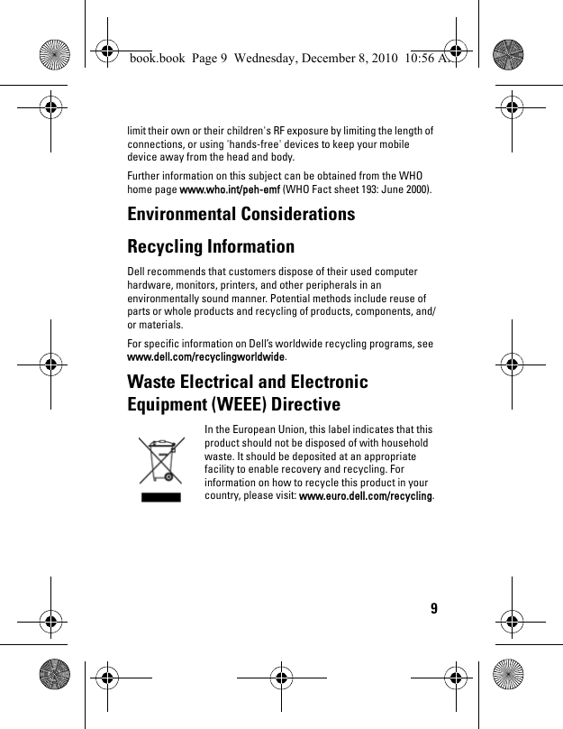 9limit their own or their children&apos;s RF exposure by limiting the length of connections, or using &apos;hands-free&apos; devices to keep your mobile device away from the head and body.Further information on this subject can be obtained from the WHO home page www.who.int/peh-emf (WHO Fact sheet 193: June 2000).Environmental Considerations Recycling Information Dell recommends that customers dispose of their used computer hardware, monitors, printers, and other peripherals in an environmentally sound manner. Potential methods include reuse of parts or whole products and recycling of products, components, and/or materials. For specific information on Dell’s worldwide recycling programs, see www.dell.com/recyclingworldwide.Waste Electrical and Electronic Equipment (WEEE) DirectiveIn the European Union, this label indicates that this product should not be disposed of with household waste. It should be deposited at an appropriate facility to enable recovery and recycling. For information on how to recycle this product in your country, please visit: www.euro.dell.com/recycling.book.book  Page 9  Wednesday, December 8, 2010  10:56 AM
