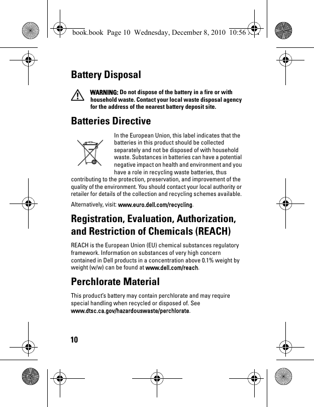 10Battery Disposal WARNING: Do not dispose of the battery in a fire or with household waste. Contact your local waste disposal agency for the address of the nearest battery deposit site.Batteries Directive In the European Union, this label indicates that the batteries in this product should be collected separately and not be disposed of with household waste. Substances in batteries can have a potential negative impact on health and environment and you have a role in recycling waste batteries, thus contributing to the protection, preservation, and improvement of the quality of the environment. You should contact your local authority or retailer for details of the collection and recycling schemes available. Alternatively, visit: www.euro.dell.com/recycling.Registration, Evaluation, Authorization, and Restriction of Chemicals (REACH) REACH is the European Union (EU) chemical substances regulatory framework. Information on substances of very high concern contained in Dell products in a concentration above 0.1% weight by weight (w/w) can be found at www.dell.com/reach.Perchlorate Material This product’s battery may contain perchlorate and may require special handling when recycled or disposed of. See www.dtsc.ca.gov/hazardouswaste/perchlorate.book.book  Page 10  Wednesday, December 8, 2010  10:56 AM