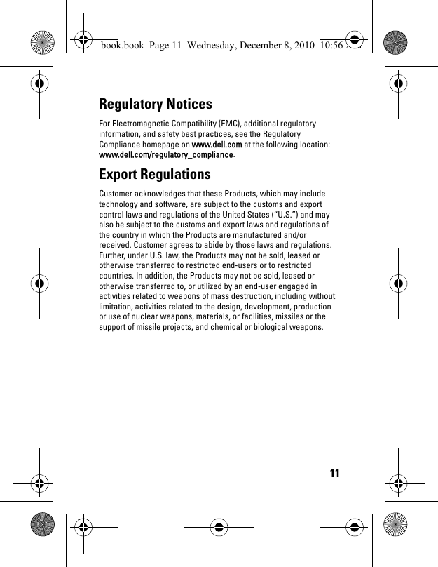 11Regulatory Notices For Electromagnetic Compatibility (EMC), additional regulatory information, and safety best practices, see the Regulatory Compliance homepage on www.dell.com at the following location: www.dell.com/regulatory_compliance.Export Regulations Customer acknowledges that these Products, which may include technology and software, are subject to the customs and export control laws and regulations of the United States (“U.S.”) and may also be subject to the customs and export laws and regulations of the country in which the Products are manufactured and/or received. Customer agrees to abide by those laws and regulations. Further, under U.S. law, the Products may not be sold, leased or otherwise transferred to restricted end-users or to restricted countries. In addition, the Products may not be sold, leased or otherwise transferred to, or utilized by an end-user engaged in activities related to weapons of mass destruction, including without limitation, activities related to the design, development, production or use of nuclear weapons, materials, or facilities, missiles or the support of missile projects, and chemical or biological weapons. book.book  Page 11  Wednesday, December 8, 2010  10:56 AM