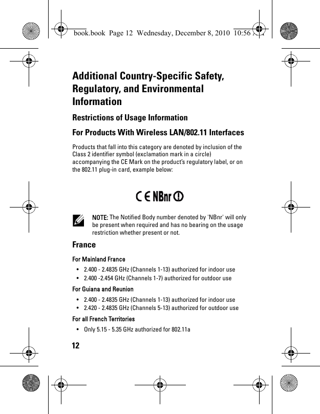 12Additional Country-Specific Safety, Regulatory, and Environmental InformationRestrictions of Usage Information For Products With Wireless LAN/802.11 Interfaces Products that fall into this category are denoted by inclusion of the Class 2 identifier symbol (exclamation mark in a circle) accompanying the CE Mark on the product’s regulatory label, or on the 802.11 plug-in card, example below:  NOTE: The Notified Body number denoted by &apos;NBnr&apos; will only be present when required and has no bearing on the usage restriction whether present or not. France For Mainland France • 2.400 - 2.4835 GHz (Channels 1-13) authorized for indoor use • 2.400 -2.454 GHz (Channels 1-7) authorized for outdoor use For Guiana and Reunion • 2.400 - 2.4835 GHz (Channels 1-13) authorized for indoor use • 2.420 - 2.4835 GHz (Channels 5-13) authorized for outdoor use For all French Territories• Only 5.15 - 5.35 GHz authorized for 802.11a book.book  Page 12  Wednesday, December 8, 2010  10:56 AM