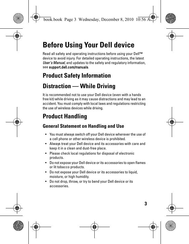 3Before Using Your Dell deviceRead all safety and operating instructions before using your Dell™ device to avoid injury. For detailed operating instructions, the latest User&apos;s Manual, and updates to the safety and regulatory information, see support.dell.com/manuals.Product Safety InformationDistraction — While DrivingIt is recommended not to use your Dell device (even with a hands free kit) while driving as it may cause distractions and may lead to an accident. You must comply with local laws and regulations restricting the use of wireless devices while driving.Product HandlingGeneral Statement on Handling and Use• You must always switch off your Dell device wherever the use of a cell phone or other wireless device is prohibited. • Always treat your Dell device and its accessories with care and keep it in a clean and dust-free place.• Please check local regulations for disposal of electronic products.• Do not expose your Dell device or its accessories to open flames or lit tobacco products.• Do not expose your Dell device or its accessories to liquid, moisture, or high humidity.• Do not drop, throw, or try to bend your Dell device or its accessories.book.book  Page 3  Wednesday, December 8, 2010  10:56 AM