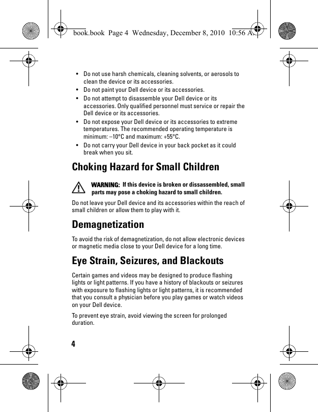 4• Do not use harsh chemicals, cleaning solvents, or aerosols to clean the device or its accessories.• Do not paint your Dell device or its accessories.• Do not attempt to disassemble your Dell device or its accessories. Only qualified personnel must service or repair the Dell device or its accessories.• Do not expose your Dell device or its accessories to extreme temperatures. The recommended operating temperature is minimum: –10°C and maximum: +55°C.• Do not carry your Dell device in your back pocket as it could break when you sit.Choking Hazard for Small Children WARNING:  If this device is broken or dissassembled, small parts may pose a choking hazard to small children.Do not leave your Dell device and its accessories within the reach of small children or allow them to play with it. DemagnetizationTo avoid the risk of demagnetization, do not allow electronic devices or magnetic media close to your Dell device for a long time.Eye Strain, Seizures, and BlackoutsCertain games and videos may be designed to produce flashing lights or light patterns. If you have a history of blackouts or seizures with exposure to flashing lights or light patterns, it is recommended that you consult a physician before you play games or watch videos on your Dell device. To prevent eye strain, avoid viewing the screen for prolonged duration.book.book  Page 4  Wednesday, December 8, 2010  10:56 AM