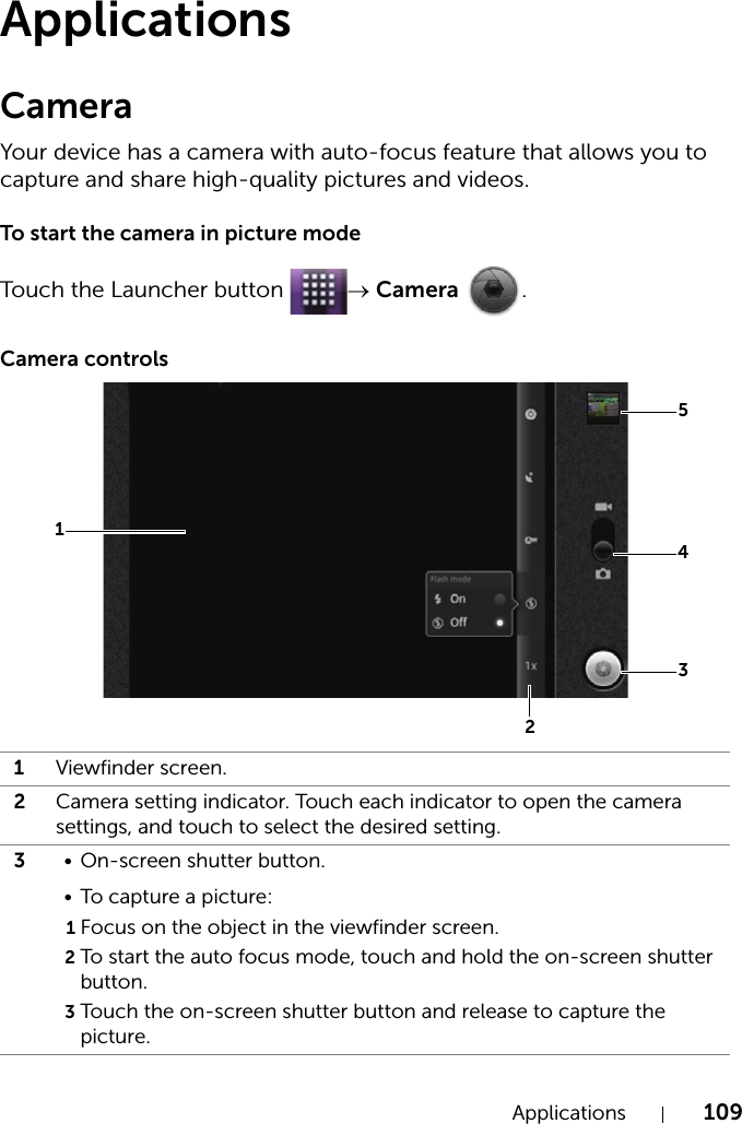 Applications 109ApplicationsCameraYour device has a camera with auto-focus feature that allows you to capture and share high-quality pictures and videos.To start the camera in picture modeTouch the Launcher button  → Camera .Camera controls1Viewfinder screen.2Camera setting indicator. Touch each indicator to open the camera settings, and touch to select the desired setting.3• On-screen shutter button.• To capture a picture:1Focus on the object in the viewfinder screen.2To start the auto focus mode, touch and hold the on-screen shutter button.3Touch the on-screen shutter button and release to capture the picture.54321