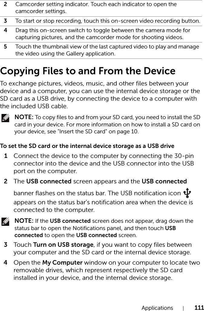 Applications 111Copying Files to and From the DeviceTo exchange pictures, videos, music, and other files between your device and a computer, you can use the internal device storage or the SD card as a USB drive, by connecting the device to a computer with the included USB cable. NOTE: To copy files to and from your SD card, you need to install the SD card in your device. For more information on how to install a SD card on your device, see &quot;Insert the SD card&quot; on page 10.To set the SD card or the internal device storage as a USB drive1Connect the device to the computer by connecting the 30-pin connector into the device and the USB connector into the USB port on the computer.2The USB connected screen appears and the USB connected banner flashes on the status bar. The USB notification icon   appears on the status bar’s notification area when the device is connected to the computer. NOTE: If the USB connected screen does not appear, drag down the status bar to open the Notifications panel, and then touch USB connected to open the USB connected screen.3Touch Turn on USB storage, if you want to copy files between your computer and the SD card or the internal device storage.4Open the My Computer window on your computer to locate two removable drives, which represent respectively the SD card installed in your device, and the internal device storage.2Camcorder setting indicator. Touch each indicator to open the camcorder settings.3To start or stop recording, touch this on-screen video recording button.4Drag this on-screen switch to toggle between the camera mode for capturing pictures, and the camcorder mode for shooting videos.5Touch the thumbnail view of the last captured video to play and manage the video using the Gallery application.