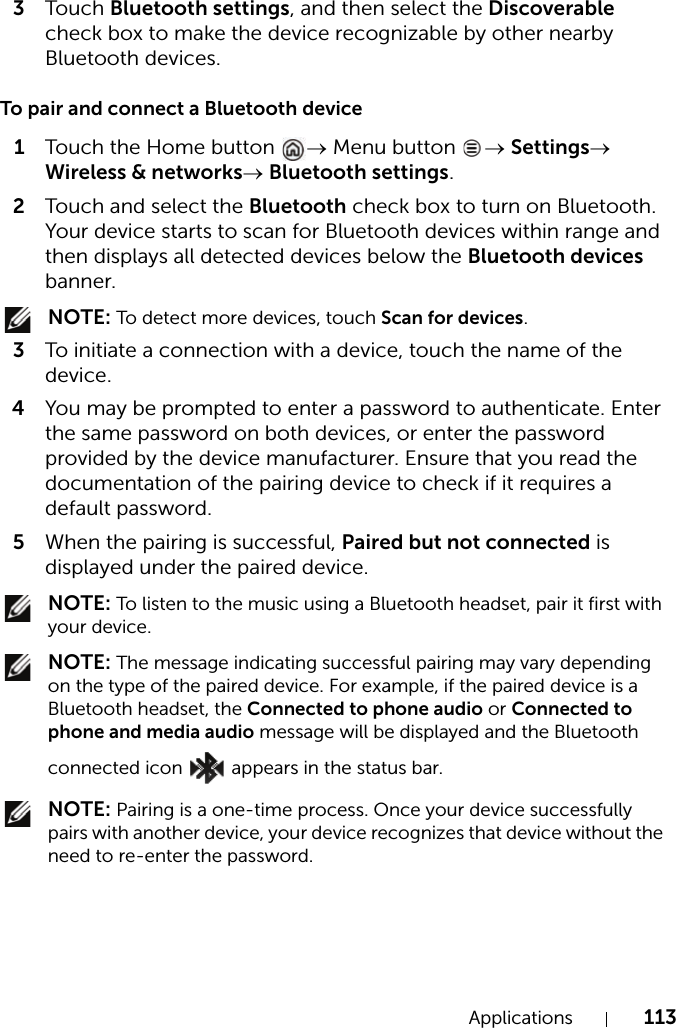 Applications 1133Touch Bluetooth settings, and then select the Discoverable check box to make the device recognizable by other nearby Bluetooth devices.To pair and connect a Bluetooth device1Touch the Home button  → Menu button  → Settings→ Wireless &amp; networks→ Bluetooth settings.2Touch and select  t h e  Bluetooth check box to turn on Bluetooth. Your device starts to scan for Bluetooth devices within range and then displays all detected devices below the Bluetooth devices banner. NOTE: To detect more devices, touch Scan for devices.3To initiate a connection with a device, touch the name of the device.4You may be prompted to enter a password to authenticate. Enter the same password on both devices, or enter the password provided by the device manufacturer. Ensure that you read the documentation of the pairing device to check if it requires a default password.5When the pairing is successful, Paired but not connected is displayed under the paired device. NOTE: To listen to the music using a Bluetooth headset, pair it first with your device. NOTE: The message indicating successful pairing may vary depending on the type of the paired device. For example, if the paired device is a Bluetooth headset, the Connected to phone audio or Connected to phone and media audio message will be displayed and the Bluetooth connected icon   appears in the status bar. NOTE: Pairing is a one-time process. Once your device successfully pairs with another device, your device recognizes that device without the need to re-enter the password.