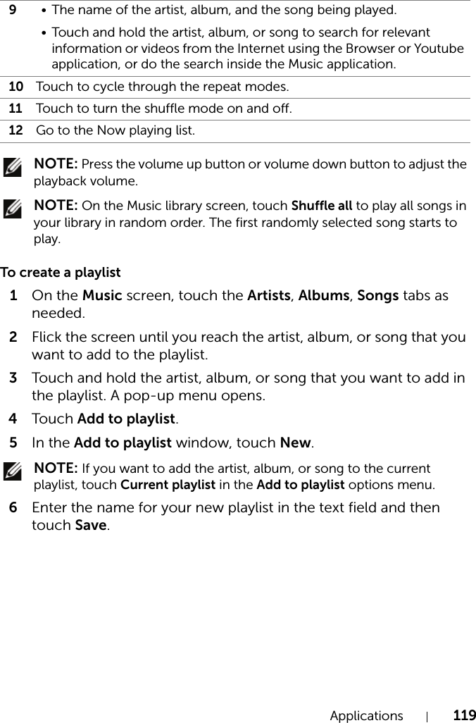 Applications 119 NOTE: Press the volume up button or volume down button to adjust the playback volume. NOTE: On the Music library screen, touch Shuffle all to play all songs in your library in random order. The first randomly selected song starts to play.To create a playlist1On the Music screen, touch the Artists, Albums, Songs tabs as needed.2Flick the screen until you reach the artist, album, or song that you want to add to the playlist.3Touch and hold the artist, album, or song that you want to add in the playlist. A pop-up menu opens.4Touch Add to playlist.5In the Add to playlist window, touch New. NOTE: If you want to add the artist, album, or song to the current playlist, touch Current playlist in the Add to playlist options menu.6Enter the name for your new playlist in the text field and then touch Save.9• The name of the artist, album, and the song being played.• Touch and hold the artist, album, or song to search for relevant information or videos from the Internet using the Browser or Youtube application, or do the search inside the Music application.10 Touch to cycle through the repeat modes.11 Touch to turn the shuffle mode on and off.12 Go to the Now playing list.