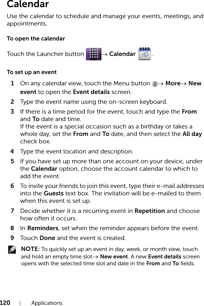 120 ApplicationsCalendarUse the calendar to schedule and manage your events, meetings, and appointments.To open the calendarTouch the Launcher button  → Calendar .To set up an event1On any calendar view, touch the Menu button  → More→ New event to open the Event details screen.2Type the event name using the on-screen keyboard.3If there is a time period for the event, touch and type the From and To date and time.If the event is a special occasion such as a birthday or takes a whole day, set the From and To date, and then select the All day check box.4Type the event location and description.5If you have set up more than one account on your device, under the Calendar option, choose the account calendar to which to add the event.6To invite your friends to join this event, type their e-mail addresses into the Guests text box. The invitation will be e-mailed to them when this event is set up.7Decide whether it is a recurring event in Repetition and choose how often it occurs.8In Reminders, set when the reminder appears before the event.9Touch Done and the event is created. NOTE: To quickly set up an event in day, week, or month view, touch and hold an empty time slot→ New event. A new Event details screen opens with the selected time slot and date in the From and To fields.