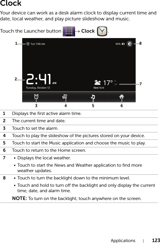Applications 123ClockYour device can work as a desk alarm clock to display current time and date, local weather, and play picture slideshow and music.Touch the Launcher button  → Clock .1Displays the first active alarm time.2The current time and date.3Touch to set the alarm.4Touch to play the slideshow of the pictures stored on your device.5Touch to start the Music application and choose the music to play.6Touch to return to the Home screen.7• Displays the local weather.• Touch to start the News and Weather application to find more weather updates.8• Touch to turn the backlight down to the minimum level.• Touch and hold to turn off the backlight and only display the current time, date, and alarm time.NOTE: To turn on the backlight, touch anywhere on the screen.87324 5 61