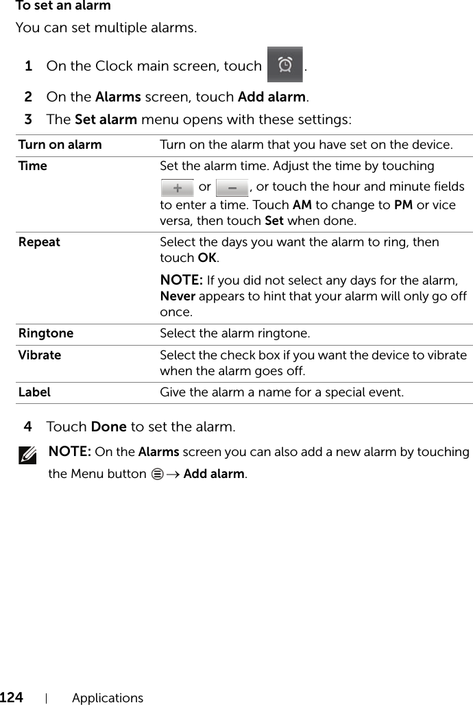 124 ApplicationsTo set an alarmYou can set multiple alarms.1On the Clock main screen, touch  .2On the Alarms screen, touch Add alarm.3The Set alarm menu opens with these settings:4Touch Done to set the alarm. NOTE: On the Alarms screen you can also add a new alarm by touching the Menu button  → Add alarm.Turn on alarm Turn on the alarm that you have set on the device.Time Set the alarm time. Adjust the time by touching  or  , or touch the hour and minute fields to enter a time. Touch AM to change to PM or vice versa, then touch Set when done.Repeat Select the days you want the alarm to ring, then touch OK.NOTE: If you did not select any days for the alarm, Never appears to hint that your alarm will only go off once.Ringtone Select the alarm ringtone.Vibrate Select the check box if you want the device to vibrate when the alarm goes off.Label Give the alarm a name for a special event.