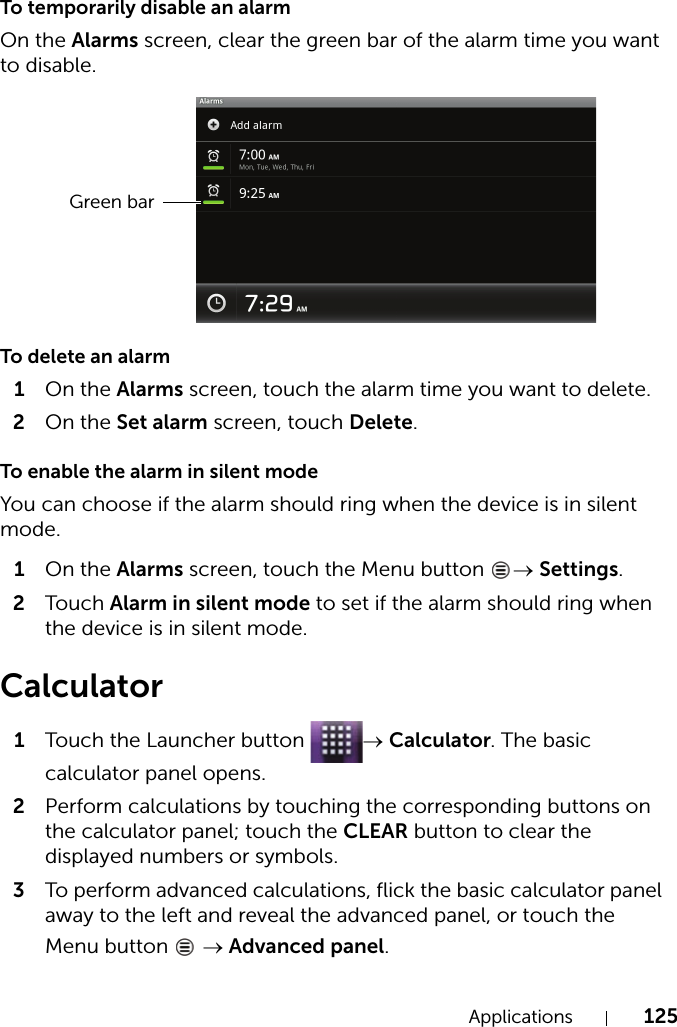 Applications 125To temporarily disable an alarmOn the Alarms screen, clear the green bar of the alarm time you want to disable.To delete an alarm1On the Alarms screen, touch the alarm time you want to delete.2On the Set alarm screen, touch Delete.To enable the alarm in silent modeYou can choose if the alarm should ring when the device is in silent mode.1On the Alarms screen, touch the Menu button  → Settings.2Touch Alarm in silent mode to set if the alarm should ring when the device is in silent mode.Calculator1Touch the Launcher button  → Calculator. The basic calculator panel opens.2Perform calculations by touching the corresponding buttons on the calculator panel; touch the CLEAR button to clear the displayed numbers or symbols.3To perform advanced calculations, flick the basic calculator panel away to the left and reveal the advanced panel, or touch the Menu button   → Advanced panel.Green bar