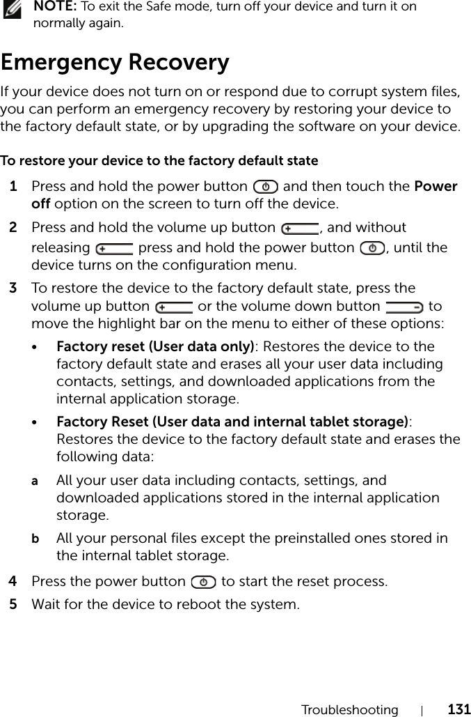 Troubleshooting 131 NOTE: To exit the Safe mode, turn off your device and turn it on normally again.Emergency RecoveryIf your device does not turn on or respond due to corrupt system files, you can perform an emergency recovery by restoring your device to the factory default state, or by upgrading the software on your device.To restore your device to the factory default state1Press and hold the power button   and then touch the Power off option on the screen to turn off the device.2Press and hold the volume up button  , and without releasing   press and hold the power button  , until the device turns on the configuration menu.3To restore the device to the factory default state, press the volume up button   or the volume down button   to move the highlight bar on the menu to either of these options:•Factory reset (User data only): Restores the device to the factory default state and erases all your user data including contacts, settings, and downloaded applications from the internal application storage.•Factory Reset (User data and internal tablet storage): Restores the device to the factory default state and erases the following data:aAll your user data including contacts, settings, and downloaded applications stored in the internal application storage.bAll your personal files except the preinstalled ones stored in the internal tablet storage.4Press the power button   to start the reset process.5Wait for the device to reboot the system.