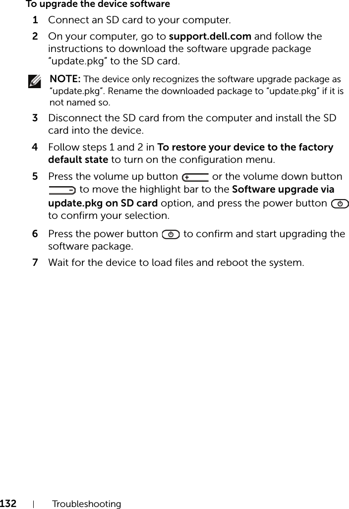 132 TroubleshootingTo upgrade the device software1Connect an SD card to your computer.2On your computer, go to support.dell.com and follow the instructions to download the software upgrade package “update.pkg” to the SD card. NOTE: The device only recognizes the software upgrade package as “update.pkg”. Rename the downloaded package to “update.pkg” if it is not named so.3Disconnect the SD card from the computer and install the SD card into the device.4Follow steps 1 and 2 in To restore your device to the factory default state to turn on the configuration menu.5Press the volume up button   or the volume down button  to move the highlight bar to the Software upgrade via update.pkg on SD card option, and press the power button   to confirm your selection.6Press the power button   to confirm and start upgrading the software package.7Wait for the device to load files and reboot the system.