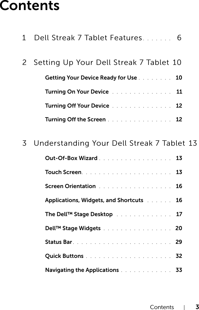 Contents 3Contents1 Dell Streak 7 Tablet Features. . . . . . .   62 Setting Up Your Dell Streak 7 Tablet  10Getting Your Device Ready for Use . . . . . . . .  10Turning On Your Device  . . . . . . . . . . . . . .  11Turning Off Your Device  . . . . . . . . . . . . . .  12Turning Off the Screen . . . . . . . . . . . . . . .  123 Understanding Your Dell Streak 7 Tablet  13Out-Of-Box Wizard . . . . . . . . . . . . . . . . .  13Touch Screen. . . . . . . . . . . . . . . . . . . . .  13Screen Orientation  . . . . . . . . . . . . . . . . .  16Applications, Widgets, and Shortcuts  . . . . . .  16The Dell™ Stage Desktop  . . . . . . . . . . . . .  17Dell™ Stage Widgets . . . . . . . . . . . . . . . .  20Status Bar . . . . . . . . . . . . . . . . . . . . . . .  29Quick Buttons . . . . . . . . . . . . . . . . . . . .  32Navigating the Applications . . . . . . . . . . . .  33