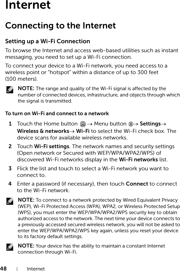 48 InternetInternetConnecting to the InternetSetting up a Wi-Fi ConnectionTo browse the Internet and access web-based utilities such as instant messaging, you need to set up a Wi-Fi connection.To connect your device to a Wi-Fi network, you need access to a wireless point or “hotspot” within a distance of up to 300 feet (100 meters). NOTE: The range and quality of the Wi-Fi signal is affected by the number of connected devices, infrastructure, and objects through which the signal is transmitted.To turn on Wi-Fi and connect to a network1Touch the Home button  → Menu button  → Settings→ Wireless &amp; networks→ Wi-Fi to select the Wi-Fi check box. The device scans for available wireless networks.2Touch Wi-Fi settings. The network names and security settings (Open network or Secured with WEP/WPA/WPA2/WPS) of discovered Wi-Fi networks display in the Wi-Fi networks list.3Flick the list and touch to select a Wi-Fi network you want to connect to.4Enter a password (if necessary), then touch Connect to connect to the Wi-Fi network. NOTE: To connect to a network protected by Wired Equivalent Privacy (WEP), Wi-Fi Protected Access (WPA), WPA2, or Wireless Protected Setup (WPS), you must enter the WEP/WPA/WPA2/WPS security key to obtain authorized access to the network. The next time your device connects to a previously accessed secured wireless network, you will not be asked to enter the WEP/WPA/WPA2/WPS key again, unless you reset your device to its factory default settings. NOTE: Your device has the ability to maintain a constant Internet connection through Wi-Fi.