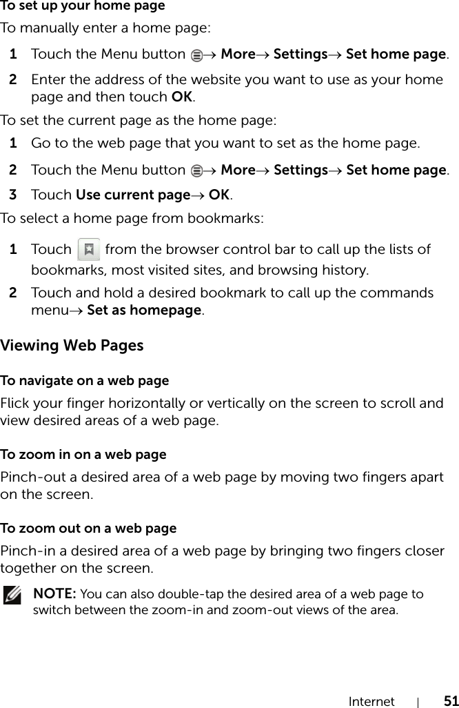 Internet 51To set up your home pageTo manually enter a home page:1Touch the Menu button  → More→ Settings→ Set home page.2Enter the address of the website you want to use as your home page and then touch OK.To set the current page as the home page:1Go to the web page that you want to set as the home page.2Touch the Menu button  → More→ Settings→ Set home page.3Touch Use current page→ OK.To select a home page from bookmarks:1Touch   from the browser control bar to call up the lists of bookmarks, most visited sites, and browsing history.2Touch and hold a desired bookmark to call up the commands menu→ Set as homepage.Viewing Web PagesTo navigate on a web pageFlick your finger horizontally or vertically on the screen to scroll and view desired areas of a web page.To zoom in on a web pagePinch-out a desired area of a web page by moving two fingers apart on the screen.To zoom out on a web pagePinch-in a desired area of a web page by bringing two fingers closer together on the screen. NOTE: You can also double-tap the desired area of a web page to switch between the zoom-in and zoom-out views of the area.