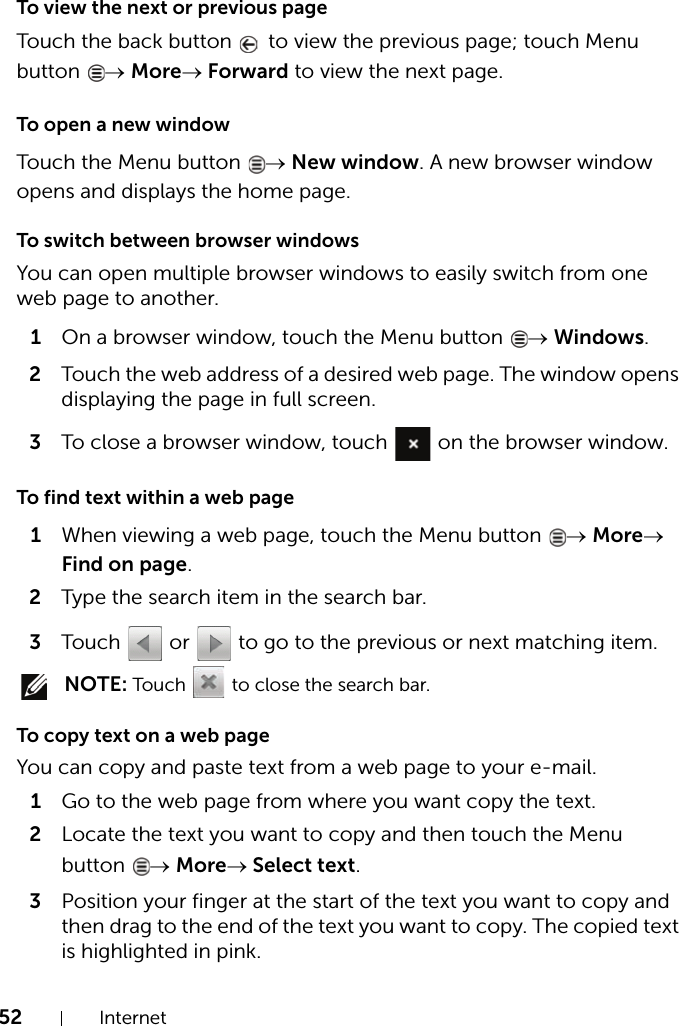 52 InternetTo view the next or previous pageTouch the back button   to view the previous page; touch Menu button  → More→ Forward to view the next page.To open a new windowTouch the Menu button  → New window. A new browser window opens and displays the home page.To switch between browser windowsYou can open multiple browser windows to easily switch from one web page to another.1On a browser window, touch the Menu button  → Windows.2Touch the web address of a desired web page. The window opens displaying the page in full screen.3To close a browser window, touch   on the browser window.To find text within a web page1When viewing a web page, touch the Menu button  → More→ Find on page.2Type the search item in the search bar.3Touch   or   to go to the previous or next matching item. NOTE: Touch   to close the search bar.To copy text on a web pageYou can copy and paste text from a web page to your e-mail.1Go to the web page from where you want copy the text.2Locate the text you want to copy and then touch the Menu button  → More→ Select text.3Position your finger at the start of the text you want to copy and then drag to the end of the text you want to copy. The copied text is highlighted in pink.