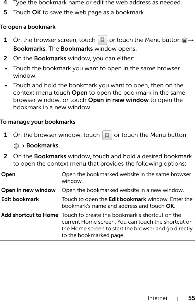 Internet 554Type the bookmark name or edit the web address as needed.5Touch OK to save the web page as a bookmark.To open a bookmark1On the browser screen, touch   or touch the Menu button  → Bookmarks. The Bookmarks window opens.2On the Bookmarks window, you can either:• Touch the bookmark you want to open in the same browser window.• Touch and hold the bookmark you want to open, then on the context menu touch Open to open the bookmark in the same browser window, or touch Open in new window to open the bookmark in a new window.To manage your bookmarks1On the browser window, touch   or touch the Menu button → Bookmarks.2On the Bookmarks window, touch and hold a desired bookmark to open the context menu that provides the following options:Open Open the bookmarked website in the same browser window.Open in new window Open the bookmarked website in a new window.Edit bookmark Touch to open the Edit bookmark window. Enter the bookmark’s name and address and touch OK.Add shortcut to Home Touch to create the bookmark’s shortcut on the current Home screen. You can touch the shortcut on the Home screen to start the browser and go directly to the bookmarked page.