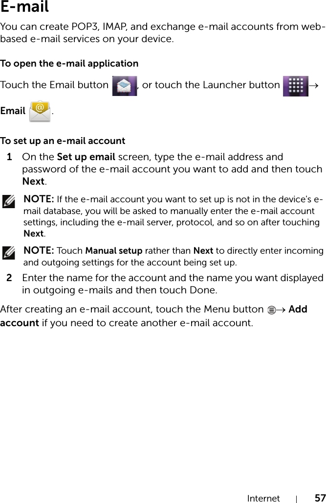 Internet 57E-mailYou can create POP3, IMAP, and exchange e-mail accounts from web-based e-mail services on your device.To open the e-mail applicationTouch the Email button  , or touch the Launcher button  → Email .To set up an e-mail account1On the Set up email screen, type the e-mail address and password of the e-mail account you want to add and then touch Next. NOTE: If the e-mail account you want to set up is not in the device&apos;s e-mail database, you will be asked to manually enter the e-mail account settings, including the e-mail server, protocol, and so on after touching Next. NOTE: Touch Manual setup rather than Next to directly enter incoming and outgoing settings for the account being set up.2Enter the name for the account and the name you want displayed in outgoing e-mails and then touch Done.After creating an e-mail account, touch the Menu button  → Add account if you need to create another e-mail account.