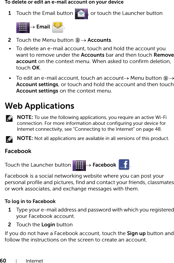 60 InternetTo delete or edit an e-mail account on your device1Touch the Email button  , or touch the Launcher button → Email .2Touch the Menu button  → Accounts.• To delete an e-mail account, touch and hold the account you want to remove under the Accounts bar and then touch Remove account on the context menu. When asked to confirm deletion, touch OK.• To edit an e-mail account, touch an account→ Menu button  → Account settings, or touch and hold the account and then touch Account settings on the context menu.Web Applications NOTE: To use the following applications, you require an active Wi-Fi connection. For more information about configuring your device for Internet connectivity, see &quot;Connecting to the Internet&quot; on page 48. NOTE: Not all applications are available in all versions of this product.FacebookTouch the Launcher button  → Facebook .Facebook is a social networking website where you can post your personal profile and pictures, find and contact your friends, classmates or work associates, and exchange messages with them.To log in to Facebook1Type your e-mail address and password with which you registered your Facebook account.2Touch the Login buttonIf you do not have a Facebook account, touch the Sign up button and follow the instructions on the screen to create an account.
