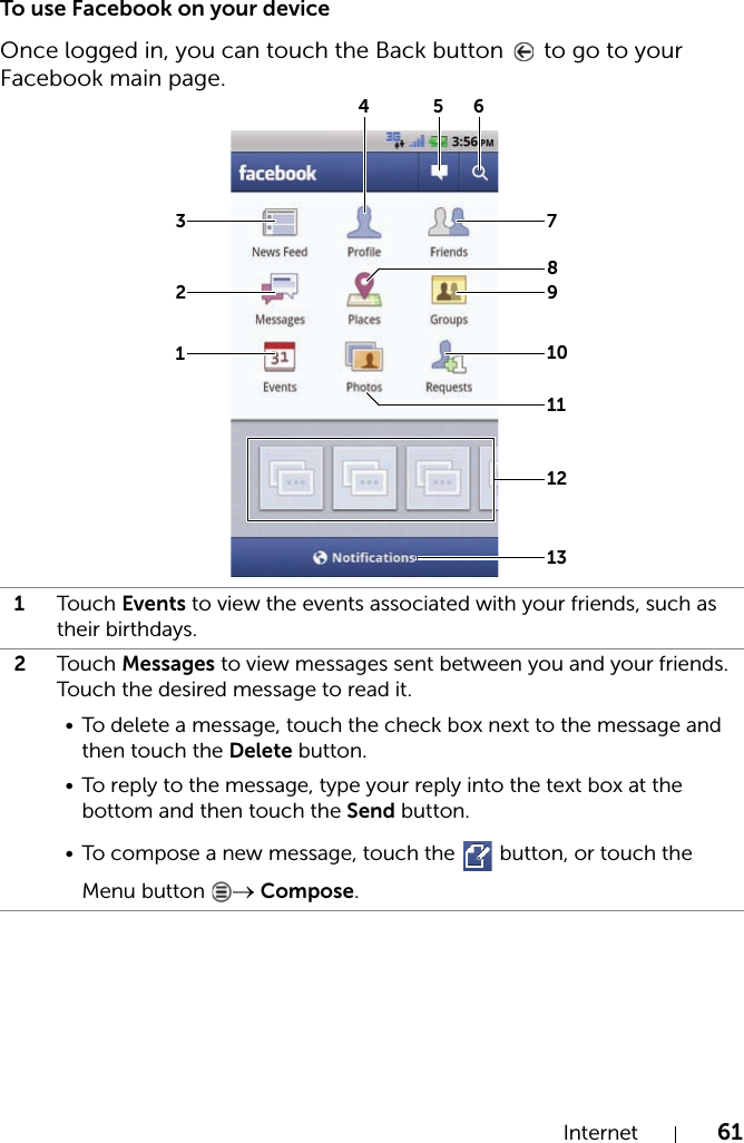 Internet 61To use Facebook on your deviceOnce logged in, you can touch the Back button   to go to your Facebook main page.1Touch Events to view the events associated with your friends, such as their birthdays.2Touch Messages to view messages sent between you and your friends. Touch the desired message to read it.• To delete a message, touch the check box next to the message and then touch the Delete button.• To reply to the message, type your reply into the text box at the bottom and then touch the Send button.• To compose a new message, touch the   button, or touch the Menu button  → Compose.12345678910111213