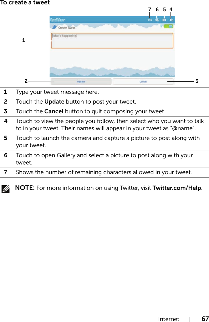 Internet 67To create a tweet NOTE: For more information on using Twitter, visit Twitter.com/Help.1Type your tweet message here.2Touch the Update button to post your tweet.3Touch the Cancel button to quit composing your tweet.4Touch to view the people you follow, then select who you want to talk to in your tweet. Their names will appear in your tweet as “@name”.5Touch to launch the camera and capture a picture to post along with your tweet.6Touch to open Gallery and select a picture to post along with your tweet.7Shows the number of remaining characters allowed in your tweet.3127 6 5 4