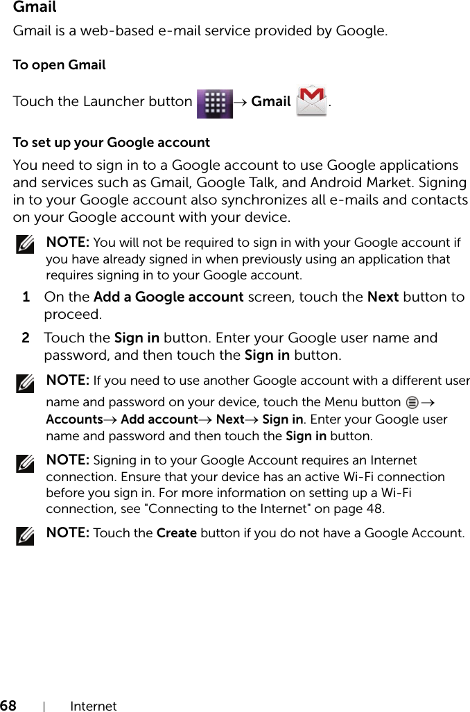 68 InternetGmailGmail is a web-based e-mail service provided by Google.To open GmailTouch the Launcher button  → Gmail .To set up your Google accountYou need to sign in to a Google account to use Google applications and services such as Gmail, Google Talk, and Android Market. Signing in to your Google account also synchronizes all e-mails and contacts on your Google account with your device. NOTE: You will not be required to sign in with your Google account if you have already signed in when previously using an application that requires signing in to your Google account.1On the Add a Google account screen, touch the Next button to proceed.2Touch the Sign in button. Enter your Google user name and password, and then touch the Sign in button. NOTE: If you need to use another Google account with a different user name and password on your device, touch the Menu button  → Accounts→ Add account→ Next→ Sign in. Enter your Google user name and password and then touch the Sign in button. NOTE: Signing in to your Google Account requires an Internet connection. Ensure that your device has an active Wi-Fi connection before you sign in. For more information on setting up a Wi-Fi connection, see &quot;Connecting to the Internet&quot; on page 48. NOTE: Touch the Create button if you do not have a Google Account.