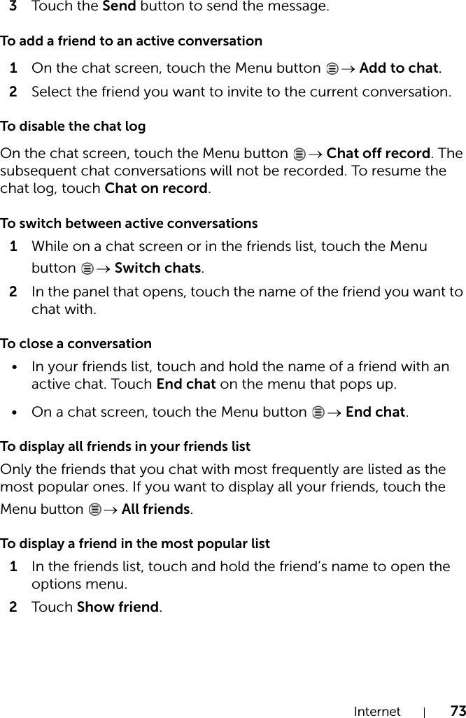 Internet 733Touch the Send button to send the message.To add a friend to an active conversation1On the chat screen, touch the Menu button  → Add to chat.2Select the friend you want to invite to the current conversation.To disable the chat logOn the chat screen, touch the Menu button  → Chat off record. The subsequent chat conversations will not be recorded. To resume the chat log, touch Chat on record.To switch between active conversations1While on a chat screen or in the friends list, touch the Menu button  → Switch chats.2In the panel that opens, touch the name of the friend you want to chat with.To close a conversation• In your friends list, touch and hold the name of a friend with an active chat. Touch End chat on the menu that pops up.• On a chat screen, touch the Menu button  → End chat.To display all friends in your friends listOnly the friends that you chat with most frequently are listed as the most popular ones. If you want to display all your friends, touch the Menu button → All friends.To display a friend in the most popular list1In the friends list, touch and hold the friend’s name to open the options menu.2Touch Show friend.