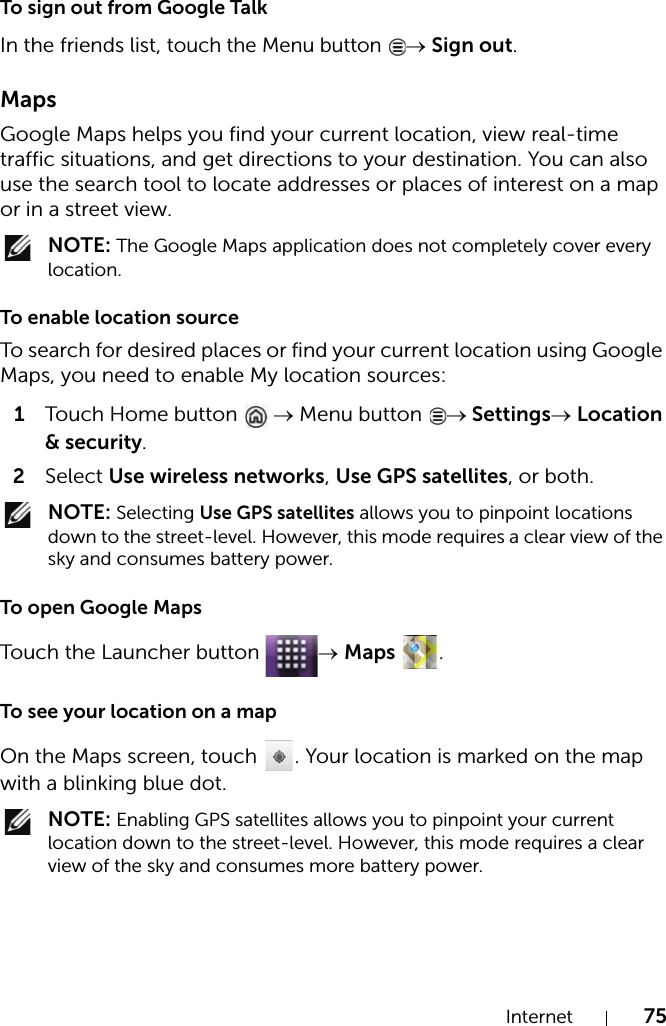 Internet 75To sign out from Google TalkIn the friends list, touch the Menu button → Sign out.MapsGoogle Maps helps you find your current location, view real-time traffic situations, and get directions to your destination. You can also use the search tool to locate addresses or places of interest on a map or in a street view. NOTE: The Google Maps application does not completely cover every location.To enable location sourceTo search for desired places or find your current location using Google Maps, you need to enable My location sources:1Touch Home button  → Menu button  → Settings→ Location &amp; security.2Select Use wireless networks, Use GPS satellites, or both. NOTE: Selecting Use GPS satellites allows you to pinpoint locations down to the street-level. However, this mode requires a clear view of the sky and consumes battery power.To open Google MapsTouch the Launcher button  → Maps .To see your location on a mapOn the Maps screen, touch  . Your location is marked on the map with a blinking blue dot. NOTE: Enabling GPS satellites allows you to pinpoint your current location down to the street-level. However, this mode requires a clear view of the sky and consumes more battery power.