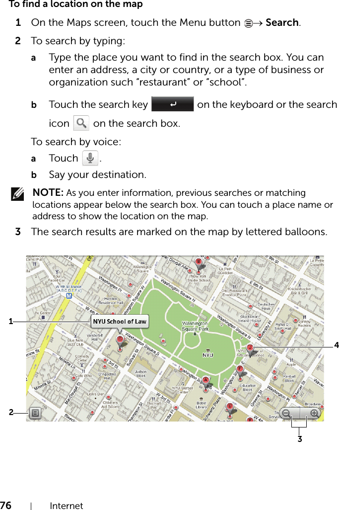 76 InternetTo find a location on the map1On the Maps screen, touch the Menu button  → Search.2To search by typing:aType the place you want to find in the search box. You can enter an address, a city or country, or a type of business or organization such “restaurant” or “school”.bTouch the search key   on the keyboard or the search icon   on the search box.To search by voice:aTouch .bSay your destination. NOTE: As you enter information, previous searches or matching locations appear below the search box. You can touch a place name or address to show the location on the map.3The search results are marked on the map by lettered balloons.2143
