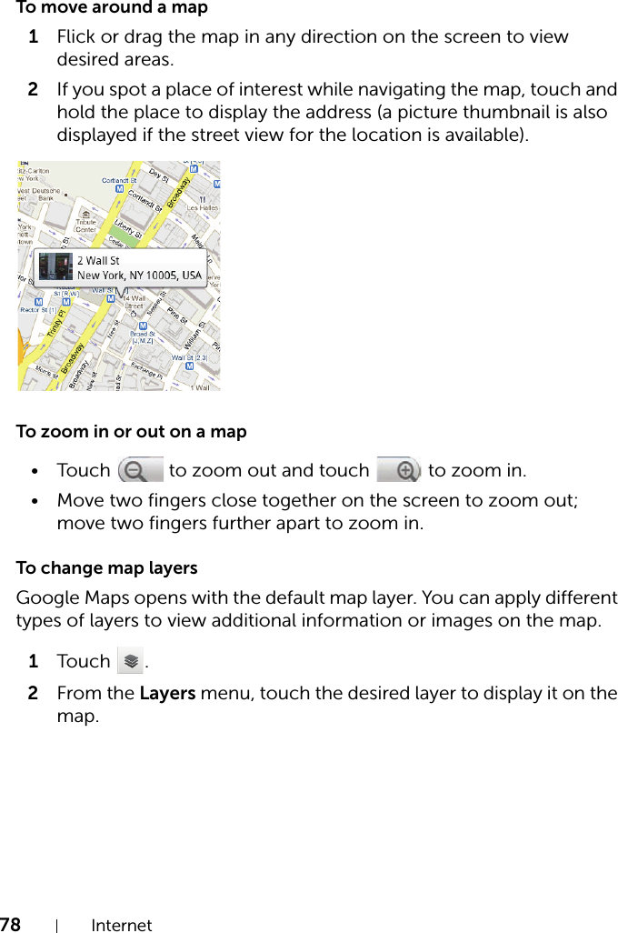 78 InternetTo move around a map1Flick or drag the map in any direction on the screen to view desired areas.2If you spot a place of interest while navigating the map, touch and hold the place to display the address (a picture thumbnail is also displayed if the street view for the location is available).To zoom in or out on a map• Touch   to zoom out and touch   to zoom in.• Move two fingers close together on the screen to zoom out; move two fingers further apart to zoom in.To change map layersGoogle Maps opens with the default map layer. You can apply different types of layers to view additional information or images on the map.1Touch .2From the Layers menu, touch the desired layer to display it on the map.