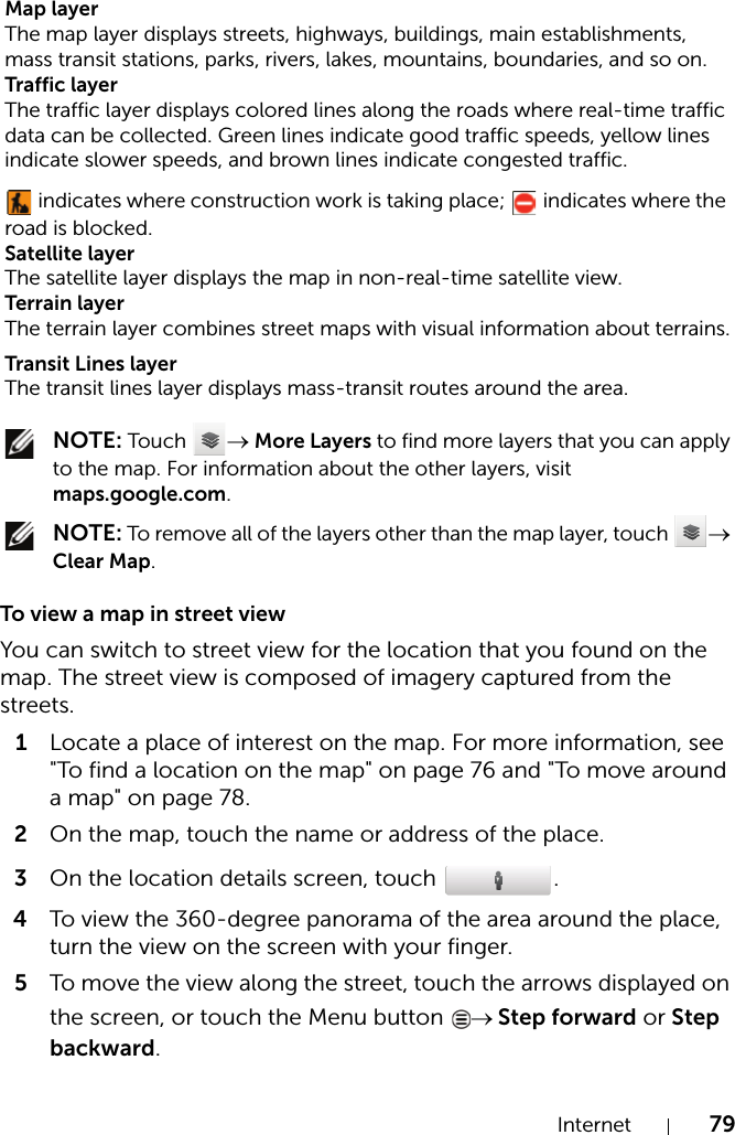 Internet 79 NOTE: Touch  → More Layers to find more layers that you can apply to the map. For information about the other layers, visit maps.google.com. NOTE: To remove all of the layers other than the map layer, touch  → Clear Map.To view a map in street viewYou can switch to street view for the location that you found on the map. The street view is composed of imagery captured from the streets.1Locate a place of interest on the map. For more information, see &quot;To find a location on the map&quot; on page 76 and &quot;To move around a map&quot; on page 78.2On the map, touch the name or address of the place.3On the location details screen, touch  .4To view the 360-degree panorama of the area around the place, turn the view on the screen with your finger.5To move the view along the street, touch the arrows displayed on the screen, or touch the Menu button  → Step forward or Step backward.Map layerThe map layer displays streets, highways, buildings, main establishments, mass transit stations, parks, rivers, lakes, mountains, boundaries, and so on.Traffic layerThe traffic layer displays colored lines along the roads where real-time traffic data can be collected. Green lines indicate good traffic speeds, yellow lines indicate slower speeds, and brown lines indicate congested traffic. indicates where construction work is taking place;   indicates where the road is blocked.Satellite layerThe satellite layer displays the map in non-real-time satellite view.Terrain layerThe terrain layer combines street maps with visual information about terrains.Transit Lines layerThe transit lines layer displays mass-transit routes around the area.