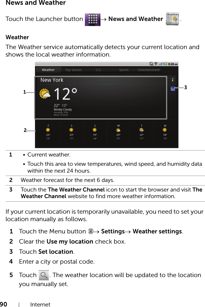 90 InternetNews and WeatherTouch the Launcher button  → News and Weather .WeatherThe Weather service automatically detects your current location and shows the local weather information.If your current location is temporarily unavailable, you need to set your location manually as follows.1Touch the Menu button  → Settings→ Weather settings.2Clear the Use my location check box.3Touch Set location.4Enter a city or postal code.5Touch  . The weather location will be updated to the location you manually set.1• Current weather.• Touch this area to view temperatures, wind speed, and humidity data within the next 24 hours.2Weather forecast for the next 6 days.3Touch the The Weather Channel icon to start the browser and visit The Weather Channel website to find more weather information.231