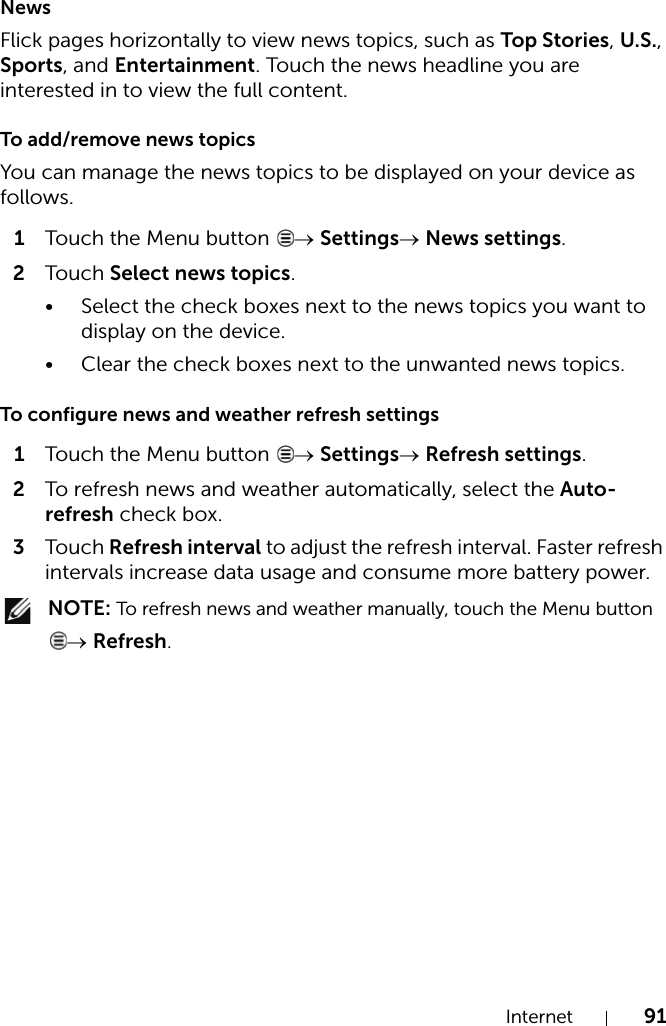Internet 91NewsFlick pages horizontally to view news topics, such as Top Stories, U.S., Sports, and Entertainment. Touch the news headline you are interested in to view the full content.To add/remove news topicsYou can manage the news topics to be displayed on your device as follows.1Touch the Menu button  → Settings→ News settings.2Touch Select news topics.• Select the check boxes next to the news topics you want to display on the device.• Clear the check boxes next to the unwanted news topics.To configure news and weather refresh settings1Touch the Menu button  → Settings→ Refresh settings.2To refresh news and weather automatically, select the Auto-refresh check box.3Touch Refresh interval to adjust the refresh interval. Faster refresh intervals increase data usage and consume more battery power. NOTE: To refresh news and weather manually, touch the Menu button → Refresh.