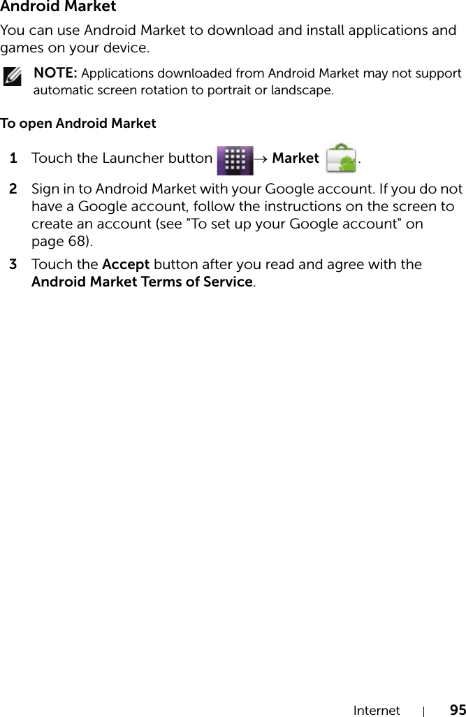 Internet 95Android MarketYou can use Android Market to download and install applications and games on your device. NOTE: Applications downloaded from Android Market may not support automatic screen rotation to portrait or landscape.To open Android Market1Touch the Launcher button  → Market .2Sign in to Android Market with your Google account. If you do not have a Google account, follow the instructions on the screen to create an account (see &quot;To set up your Google account&quot; on page 68).3Touch the Accept button after you read and agree with the Android Market Terms of Service.
