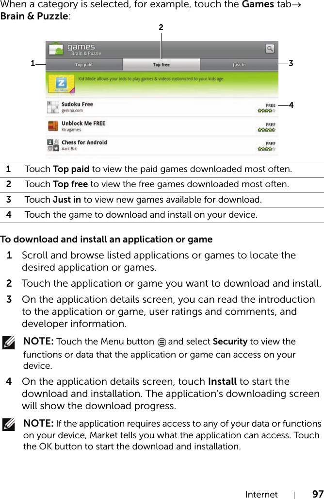 Internet 97When a category is selected, for example, touch the Games tab→ Brain &amp; Puzzle: To download and install an application or game1Scroll and browse listed applications or games to locate the desired application or games.2Touch the application or game you want to download and install.3On the application details screen, you can read the introduction to the application or game, user ratings and comments, and developer information. NOTE: Touch the Menu button   and select Security to view the functions or data that the application or game can access on your device.4On the application details screen, touch Install to start the download and installation. The application’s downloading screen will show the download progress. NOTE: If the application requires access to any of your data or functions on your device, Market tells you what the application can access. Touch the OK button to start the download and installation.1Touch Top paid to view the paid games downloaded most often.2Touch Top free to view the free games downloaded most often.3Touch Just in to view new games available for download.4Touch the game to download and install on your device.1234