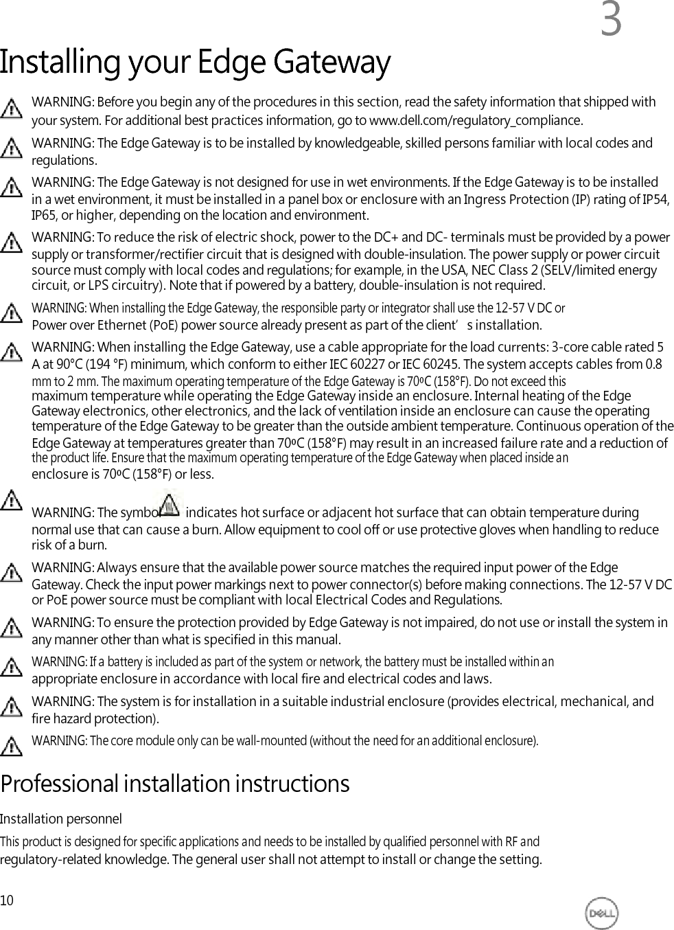          Installing your Edge Gateway 3 WARNING: Before you begin any of the procedures in this section, read the safety information that shipped with your system. For additional best practices information, go to www.dell.com/regulatory_compliance. WARNING: The Edge Gateway is to be installed by knowledgeable, skilled persons familiar with local codes and regulations. WARNING: The Edge Gateway is not designed for use in wet environments. If the Edge Gateway is to be installed in a wet environment, it must be installed in a panel box or enclosure with an Ingress Protection (IP) rating of IP54, IP65, or higher, depending on the location and environment. WARNING: To reduce the risk of electric shock, power to the DC+ and DC- terminals must be provided by a power supply or transformer/rectifier circuit that is designed with double-insulation. The power supply or power circuit source must comply with local codes and regulations; for example, in the USA, NEC Class 2 (SELV/limited energy circuit, or LPS circuitry). Note that if powered by a battery, double-insulation is not required. WARNING: When installing the Edge Gateway, the responsible party or integrator shall use the 12-57 V DC or Power over Ethernet (PoE) power source already present as part of the client’s installation. WARNING: When installing the Edge Gateway, use a cable appropriate for the load currents: 3-core cable rated 5 A at 90°C (194 °F) minimum, which conform to either IEC 60227 or IEC 60245. The system accepts cables from 0.8 mm to 2 mm. The maximum operating temperature of the Edge Gateway is 70⁰C (158°F). Do not exceed this maximum temperature while operating the Edge Gateway inside an enclosure. Internal heating of the Edge Gateway electronics, other electronics, and the lack of ventilation inside an enclosure can cause the operating temperature of the Edge Gateway to be greater than the outside ambient temperature. Continuous operation of the Edge Gateway at temperatures greater than 70⁰C (158°F) may result in an increased failure rate and a reduction of the product life. Ensure that the maximum operating temperature of the Edge Gateway when placed inside an enclosure is 70⁰C (158°F) or less.  WARNING: The symbol indicates hot surface or adjacent hot surface that can obtain temperature during normal use that can cause a burn. Allow equipment to cool off or use protective gloves when handling to reduce risk of a burn. WARNING: Always ensure that the available power source matches the required input power of the Edge Gateway. Check the input power markings next to power connector(s) before making connections. The 12-57 V DC or PoE power source must be compliant with local Electrical Codes and Regulations. WARNING: To ensure the protection provided by Edge Gateway is not impaired, do not use or install the system in any manner other than what is specified in this manual. WARNING: If a battery is included as part of the system or network, the battery must be installed within an appropriate enclosure in accordance with local fire and electrical codes and laws. WARNING: The system is for installation in a suitable industrial enclosure (provides electrical, mechanical, and fire hazard protection). WARNING: The core module only can be wall-mounted (without the need for an additional enclosure).  Professional installation instructions Installation personnel This product is designed for specific applications and needs to be installed by qualified personnel with RF and regulatory-related knowledge. The general user shall not attempt to install or change the setting.  10 