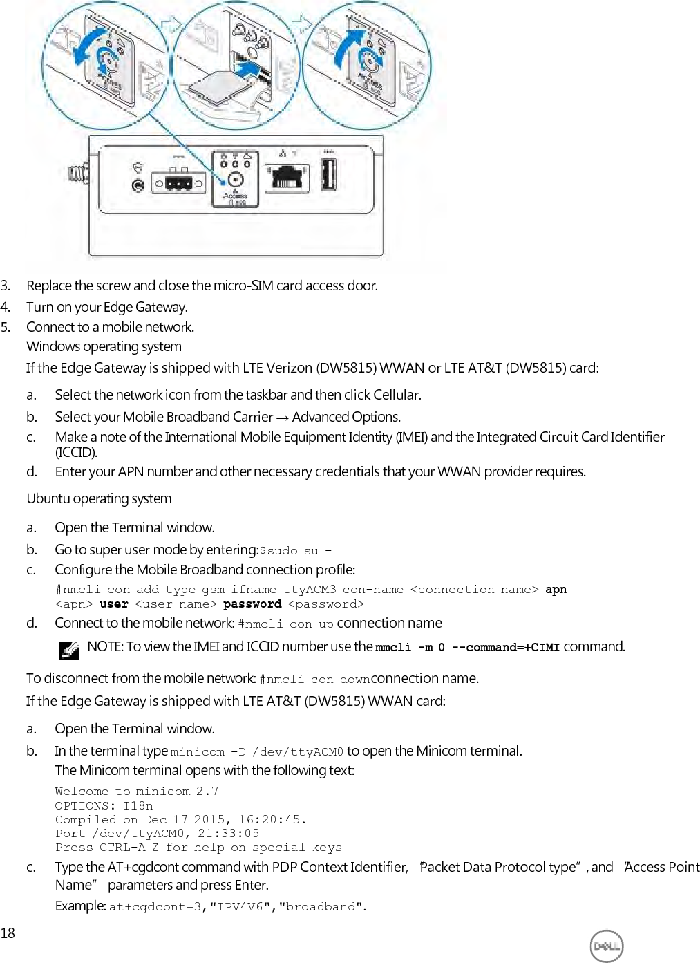                      3. Replace the screw and close the micro-SIM card access door. 4. Turn on your Edge Gateway. 5. Connect to a mobile network. Windows operating system If the Edge Gateway is shipped with LTE Verizon (DW5815) WWAN or LTE AT&amp;T (DW5815) card: a. Select the network icon from the taskbar and then click Cellular. b. Select your Mobile Broadband Carrier → Advanced Options. c. Make a note of the International Mobile Equipment Identity (IMEI) and the Integrated Circuit Card Identifier (ICCID). d. Enter your APN number and other necessary credentials that your WWAN provider requires. Ubuntu operating system a. Open the Terminal window. b. Go to super user mode by entering:$sudo  su  - c. Configure the Mobile Broadband connection profile: #nmcli  con  add  type  gsm  ifname  ttyACM3  con-name  &lt;connection  name&gt;  apn &lt;apn&gt;  user  &lt;user  name&gt;  password  &lt;password&gt; d. Connect to the mobile network: #nmcli  con  up connection name NOTE: To view the IMEI and ICCID number use the mmcli  -m  0  --command=+CIMI command. To disconnect from the mobile network: #nmcli  con  downconnection name. If the Edge Gateway is shipped with LTE AT&amp;T (DW5815) WWAN card: a. Open the Terminal window. b. In the terminal type minicom  -D  /dev/ttyACM0 to open the Minicom terminal. The Minicom terminal opens with the following text: Welcome  to  minicom  2.7 OPTIONS:  I18n Compiled  on  Dec  17  2015,  16:20:45. Port  /dev/ttyACM0,  21:33:05 Press  CTRL-A  Z  for  help  on  special  keys c. Type the AT+cgdcont command with PDP Context Identifier, “Packet Data Protocol type”, and “Access Point Name” parameters and press Enter. Example: at+cgdcont=3,&quot;IPV4V6&quot;,&quot;broadband&quot;. 18