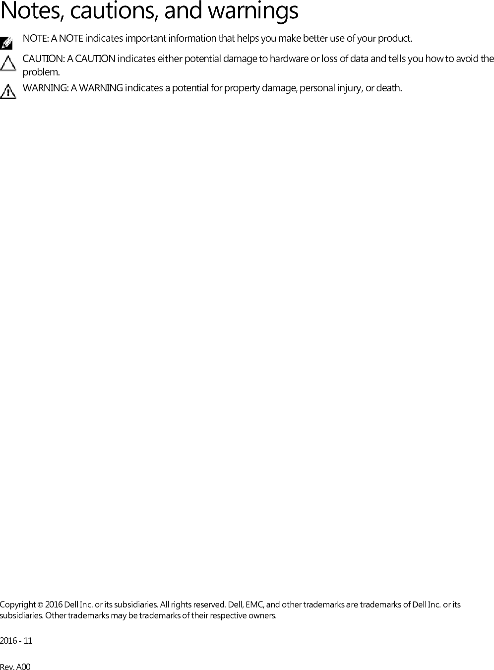      Notes, cautions, and warnings NOTE: A NOTE indicates important information that helps you make better use of your product. CAUTION: A CAUTION indicates either potential damage to hardware or loss of data and tells you how to avoid the problem. WARNING: A WARNING indicates a potential for property damage, personal injury, or death.                                         Copyright © 2016 Dell Inc. or its subsidiaries. All rights reserved. Dell, EMC, and other trademarks are trademarks of Dell Inc. or its subsidiaries. Other trademarks may be trademarks of their respective owners.  2016 - 11  Rev. A00