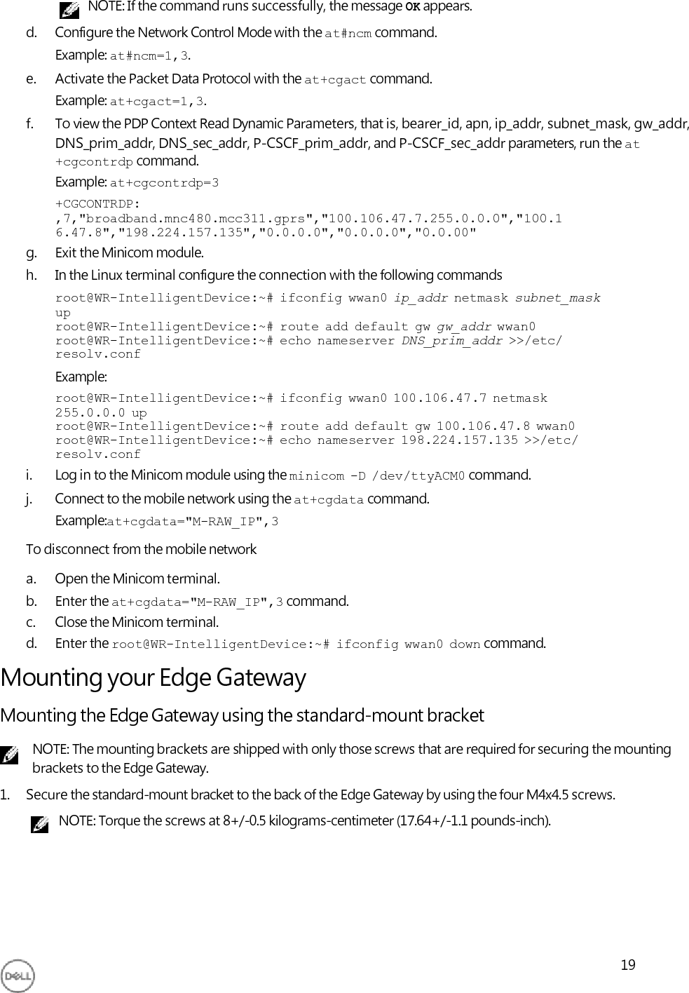     NOTE: If the command runs successfully, the message OK appears. d. Configure the Network Control Mode with the at#ncm command. Example: at#ncm=1,3. e. Activate the Packet Data Protocol with the at+cgact command. Example: at+cgact=1,3. f. To view the PDP Context Read Dynamic Parameters, that is, bearer_id, apn, ip_addr, subnet_mask, gw_addr, DNS_prim_addr, DNS_sec_addr, P-CSCF_prim_addr, and P-CSCF_sec_addr parameters, run the at +cgcontrdp command. Example: at+cgcontrdp=3 +CGCONTRDP: ,7,&quot;broadband.mnc480.mcc311.gprs&quot;,&quot;100.106.47.7.255.0.0.0&quot;,&quot;100.1 6.47.8&quot;,&quot;198.224.157.135&quot;,&quot;0.0.0.0&quot;,&quot;0.0.0.0&quot;,&quot;0.0.00&quot; g. Exit the Minicom module. h. In the Linux terminal configure the connection with the following commands root@WR-IntelligentDevice:~#  ifconfig  wwan0  ip_addr  netmask  subnet_mask up root@WR-IntelligentDevice:~#  route  add  default  gw  gw_addr  wwan0 root@WR-IntelligentDevice:~#  echo  nameserver  DNS_prim_addr  &gt;&gt;/etc/ resolv.conf Example: root@WR-IntelligentDevice:~#  ifconfig  wwan0  100.106.47.7  netmask 255.0.0.0  up root@WR-IntelligentDevice:~#  route  add  default  gw  100.106.47.8  wwan0 root@WR-IntelligentDevice:~#  echo  nameserver  198.224.157.135  &gt;&gt;/etc/ resolv.conf i. Log in to the Minicom module using the minicom  -D  /dev/ttyACM0 command. j. Connect to the mobile network using the at+cgdata command. Example:at+cgdata=&quot;M-RAW_IP&quot;,3 To disconnect from the mobile network a. Open the Minicom terminal. b. Enter the at+cgdata=&quot;M-RAW_IP&quot;,3 command. c. Close the Minicom terminal. d. Enter the root@WR-IntelligentDevice:~#  ifconfig  wwan0  down command. Mounting your Edge Gateway Mounting the Edge Gateway using the standard-mount bracket NOTE: The mounting brackets are shipped with only those screws that are required for securing the mounting brackets to the Edge Gateway. 1. Secure the standard-mount bracket to the back of the Edge Gateway by using the four M4x4.5 screws. NOTE: Torque the screws at 8+/-0.5 kilograms-centimeter (17.64+/-1.1 pounds-inch).        19