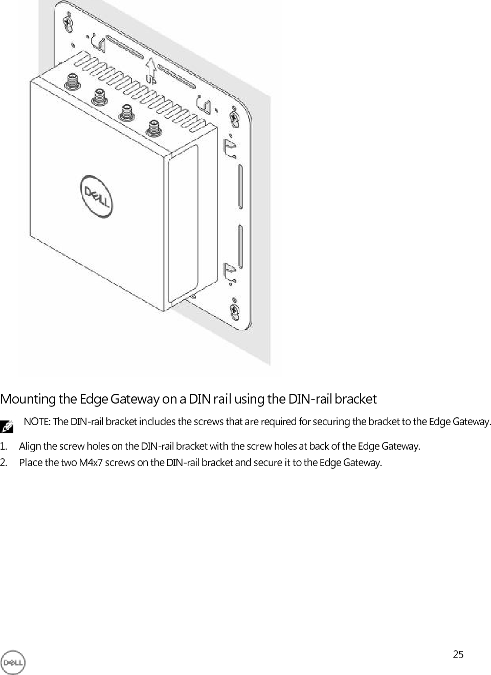                                       Mounting the Edge Gateway on a DIN rail using the DIN-rail bracket NOTE: The DIN-rail bracket includes the screws that are required for securing the bracket to the Edge Gateway. 1. Align the screw holes on the DIN-rail bracket with the screw holes at back of the Edge Gateway. 2. Place the two M4x7 screws on the DIN-rail bracket and secure it to the Edge Gateway.               25