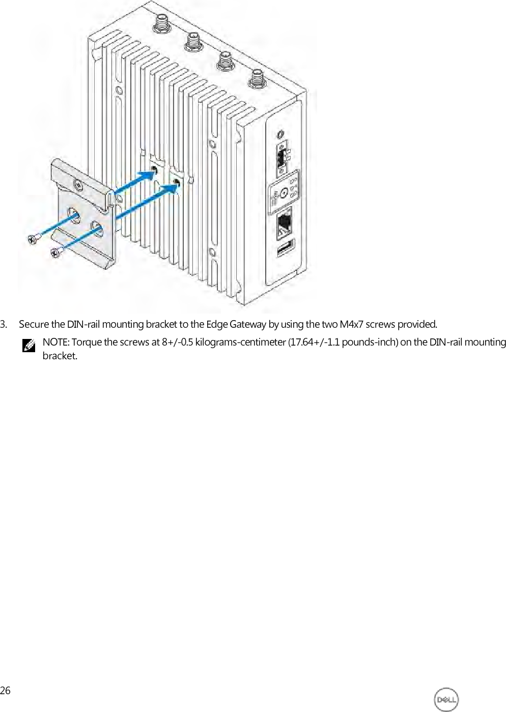                               3. Secure the DIN-rail mounting bracket to the Edge Gateway by using the two M4x7 screws provided. NOTE: Torque the screws at 8+/-0.5 kilograms-centimeter (17.64+/-1.1 pounds-inch) on the DIN-rail mounting bracket.                          26