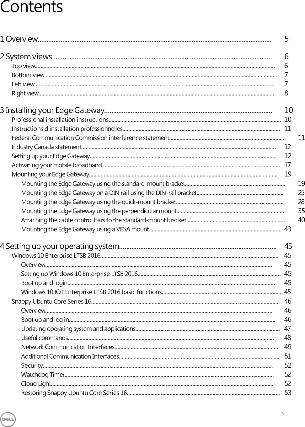       Contents   1 Overview......................................................................................................................................   5  2 System views..............................................................................................................................   6 Top view...................................................................................................................................................................  6 Bottom view..............................................................................................................................................................  7 Left view...................................................................................................................................................................  7 Right view.................................................................................................................................................................  8  3 Installing your Edge Gateway................................................................................................   10 Professional installation instructions.....................................................................................................................  10 Instructions d&apos;installation professionnelles...........................................................................................................  11 Federal Communication Commission interference statement...............................................................................  11 Industry Canada statement....................................................................................................................................  12 Setting up your Edge Gateway...............................................................................................................................  12 Activating your mobile broadband.........................................................................................................................  17 Mounting your Edge Gateway................................................................................................................................  19 Mounting the Edge Gateway using the standard-mount bracket....................................................................  19 Mounting the Edge Gateway on a DIN rail using the DIN-rail bracket...........................................................  25 Mounting the Edge Gateway using the quick-mount bracket.........................................................................  28 Mounting the Edge Gateway using the perpendicular mount.........................................................................  35 Attaching the cable control bars to the standard-mount bracket...................................................................  40 Mounting the Edge Gateway using a VESA mount..........................................................................................  43  4 Setting up your operating system..........................................................................................   45 Windows 10 Enterprise LTSB 2016.........................................................................................................................  45 Overview..........................................................................................................................................................  45 Setting up Windows 10 Enterprise LTSB 2016.................................................................................................  45 Boot up and login.............................................................................................................................................  45 Windows 10 IOT Enterprise LTSB 2016 basic functions..................................................................................  45 Snappy Ubuntu Core Series 16...............................................................................................................................  46 Overview..........................................................................................................................................................  46 Boot up and log in............................................................................................................................................  46 Updating operating system and applications..................................................................................................  47 Useful commands............................................................................................................................................  48 Network Communication Interfaces................................................................................................................  49 Additional Communication Interfaces.............................................................................................................  51 Security............................................................................................................................................................  52 Watchdog Timer..............................................................................................................................................  52 Cloud Light.......................................................................................................................................................  52 Restoring Snappy Ubuntu Core Series 16........................................................................................................  53  3