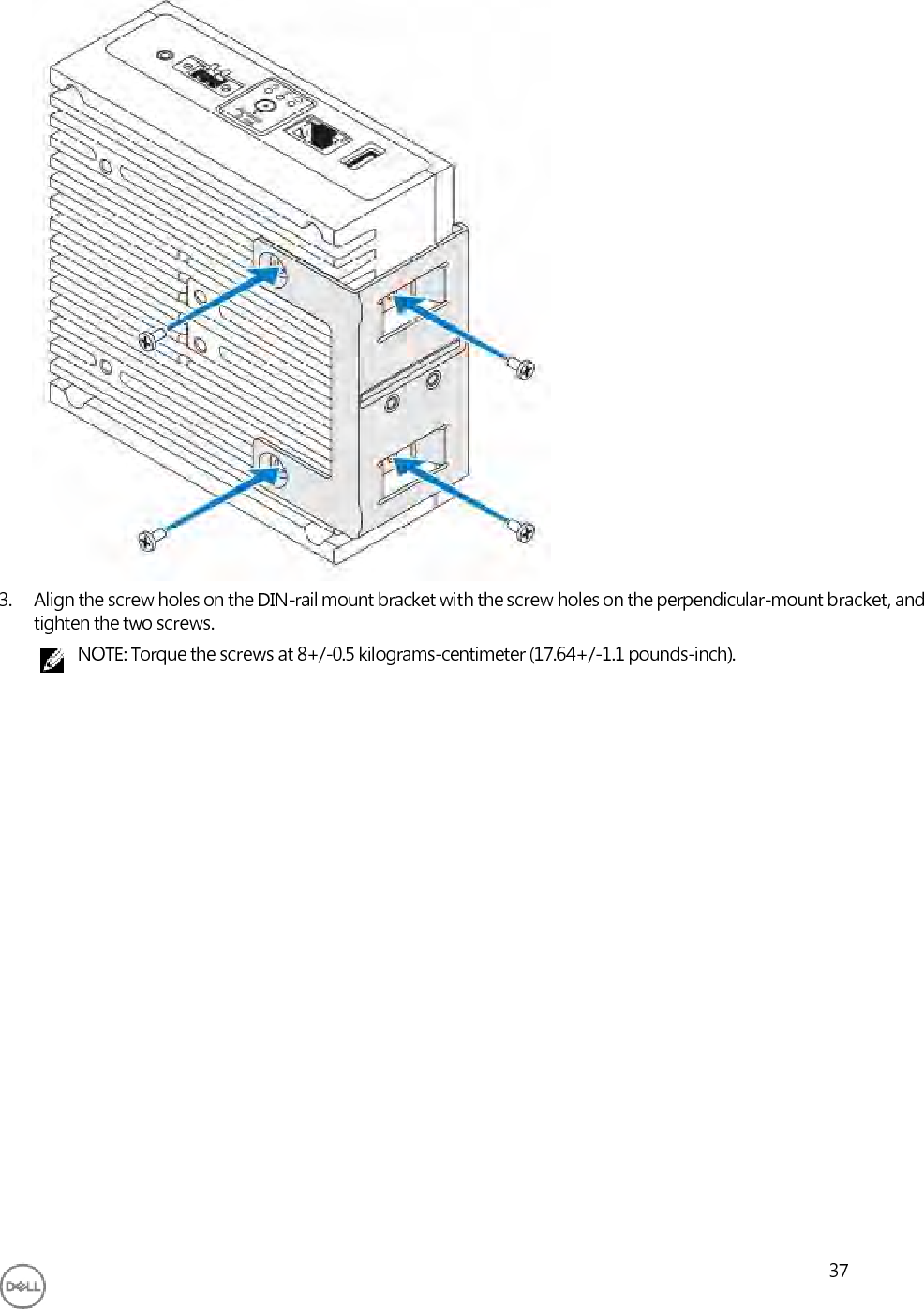                               3. Align the screw holes on the DIN-rail mount bracket with the screw holes on the perpendicular-mount bracket, and tighten the two screws. NOTE: Torque the screws at 8+/-0.5 kilograms-centimeter (17.64+/-1.1 pounds-inch).                          37