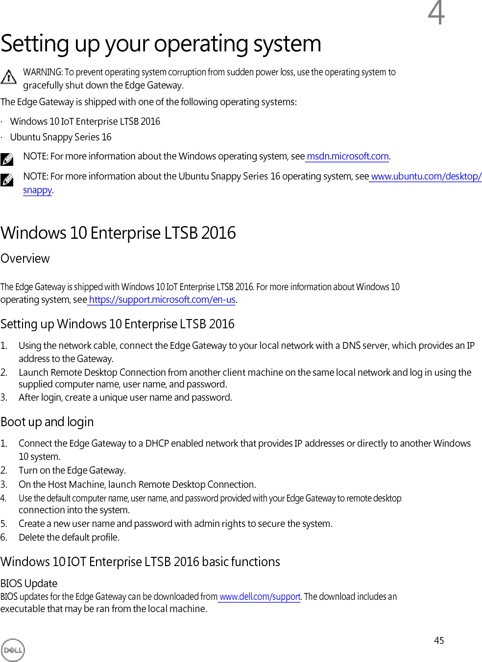          Setting up your operating system 4 WARNING: To prevent operating system corruption from sudden power loss, use the operating system to gracefully shut down the Edge Gateway. The Edge Gateway is shipped with one of the following operating systems: ·   Windows 10 IoT Enterprise LTSB 2016 ·   Ubuntu Snappy Series 16 NOTE: For more information about the Windows operating system, see msdn.microsoft.com. NOTE: For more information about the Ubuntu Snappy Series 16 operating system, see www.ubuntu.com/desktop/ snappy.   Windows 10 Enterprise LTSB 2016 Overview  The Edge Gateway is shipped with Windows 10 IoT Enterprise LTSB 2016. For more information about Windows 10 operating system, see https://support.microsoft.com/en-us.  Setting up Windows 10 Enterprise LTSB 2016 1. Using the network cable, connect the Edge Gateway to your local network with a DNS server, which provides an IP address to the Gateway. 2. Launch Remote Desktop Connection from another client machine on the same local network and log in using the supplied computer name, user name, and password. 3. After login, create a unique user name and password.  Boot up and login 1. Connect the Edge Gateway to a DHCP enabled network that provides IP addresses or directly to another Windows 10 system. 2. Turn on the Edge Gateway. 3. On the Host Machine, launch Remote Desktop Connection. 4. Use the default computer name, user name, and password provided with your Edge Gateway to remote desktop connection into the system. 5. Create a new user name and password with admin rights to secure the system. 6. Delete the default profile.  Windows 10 IOT Enterprise LTSB 2016 basic functions BIOS Update BIOS updates for the Edge Gateway can be downloaded from www.dell.com/support. The download includes an executable that may be ran from the local machine.  45 