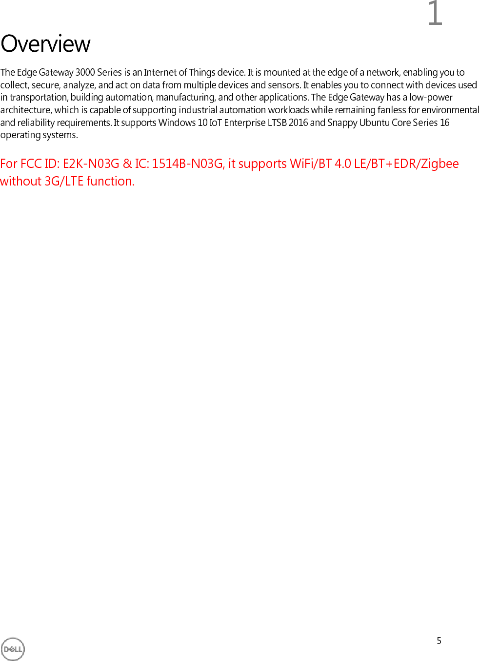 Overview1 5The Edge Gateway 3000 Series is an Internet of Things device. It is mounted at the edge of a network, enabling you to collect, secure, analyze, and act on data from multiple devices and sensors. It enables you to connect with devices used in transportation, building automation, manufacturing, and other applications. The Edge Gateway has a low-power architecture, which is capable of supporting industrial automation workloads while remaining fanless for environmental and reliability requirements. It supports Windows 10 IoT Enterprise LTSB 2016 and Snappy Ubuntu Core Series 16 operating systems.For FCC ID: E2K-N03G &amp; IC: 1514B-N03G, it supports WiFi/BT 4.0 LE/BT+EDR/Zigbee without 3G/LTE function.