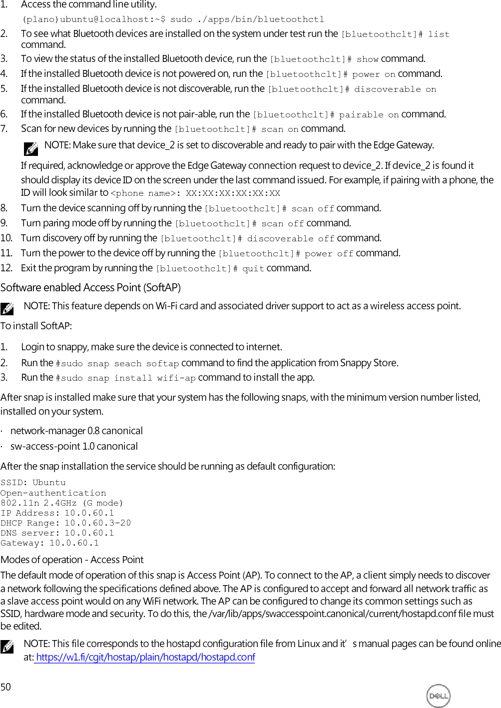     1. Access the command line utility. (plano)ubuntu@localhost:~$  sudo  ./apps/bin/bluetoothctl 2. To see what Bluetooth devices are installed on the system under test run the [bluetoothclt]#  list command. 3. To view the status of the installed Bluetooth device, run the [bluetoothclt]#  show command. 4. If the installed Bluetooth device is not powered on, run the [bluetoothclt]#  power  on command. 5. If the installed Bluetooth device is not discoverable, run the [bluetoothclt]#  discoverable  on command. 6. If the installed Bluetooth device is not pair-able, run the [bluetoothclt]#  pairable  on command. 7. Scan for new devices by running the [bluetoothclt]#  scan  on command. NOTE: Make sure that device_2 is set to discoverable and ready to pair with the Edge Gateway. If required, acknowledge or approve the Edge Gateway connection request to device_2. If device_2 is found it should display its device ID on the screen under the last command issued. For example, if pairing with a phone, the ID will look similar to &lt;phone  name&gt;:  XX:XX:XX:XX:XX:XX 8. Turn the device scanning off by running the [bluetoothclt]#  scan  off command. 9. Turn paring mode off by running the [bluetoothclt]#  scan  off command. 10.   Turn discovery off by running the [bluetoothclt]#  discoverable  off command. 11.   Turn the power to the device off by running the [bluetoothclt]#  power  off command. 12.   Exit the program by running the [bluetoothclt]#  quit command. Software enabled Access Point (SoftAP) NOTE: This feature depends on Wi-Fi card and associated driver support to act as a wireless access point. To install SoftAP: 1. Login to snappy, make sure the device is connected to internet. 2. Run the #sudo  snap  seach  softap command to find the application from Snappy Store. 3. Run the #sudo  snap  install  wifi-ap command to install the app. After snap is installed make sure that your system has the following snaps, with the minimum version number listed, installed on your system. ·   network-manager 0.8 canonical ·   sw-access-point 1.0 canonical After the snap installation the service should be running as default configuration: SSID:  Ubuntu Open-authentication 802.11n  2.4GHz  (G  mode) IP  Address:  10.0.60.1 DHCP  Range:  10.0.60.3-20 DNS  server:  10.0.60.1 Gateway:  10.0.60.1 Modes of operation - Access Point The default mode of operation of this snap is Access Point (AP). To connect to the AP, a client simply needs to discover a network following the specifications defined above. The AP is configured to accept and forward all network traffic as a slave access point would on any WiFi network. The AP can be configured to change its common settings such as SSID, hardware mode and security. To do this, the /var/lib/apps/swaccesspoint.canonical/current/hostapd.conf file must be edited. NOTE: This file corresponds to the hostapd configuration file from Linux and it’s manual pages can be found online at: https://w1.fi/cgit/hostap/plain/hostapd/hostapd.conf  50