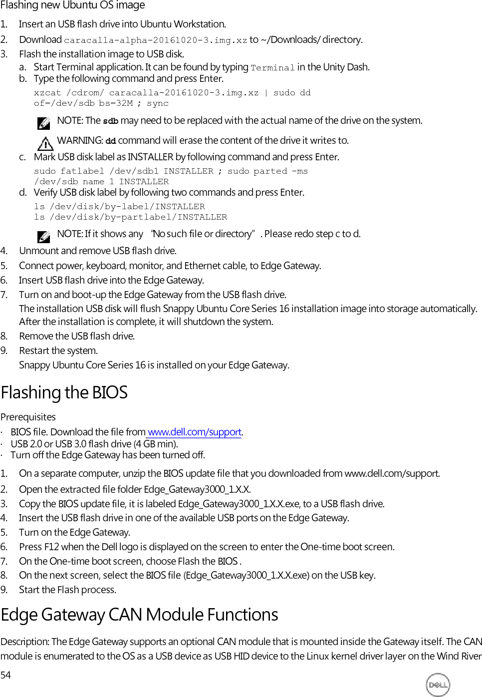      Flashing new Ubuntu OS image 1. Insert an USB flash drive into Ubuntu Workstation. 2. Download caracalla-alpha-20161020-3.img.xz to ~/Downloads/ directory. 3. Flash the installation image to USB disk. a. Start Terminal application. It can be found by typing Terminal in the Unity Dash. b. Type the following command and press Enter. xzcat  /cdrom/  caracalla-20161020-3.img.xz  |  sudo  dd of=/dev/sdb  bs=32M  ;  sync NOTE: The sdb may need to be replaced with the actual name of the drive on the system. WARNING: dd command will erase the content of the drive it writes to. c. Mark USB disk label as INSTALLER by following command and press Enter. sudo  fatlabel  /dev/sdb1  INSTALLER  ;  sudo  parted  -ms /dev/sdb  name  1  INSTALLER d. Verify USB disk label by following two commands and press Enter. ls  /dev/disk/by-label/INSTALLER ls  /dev/disk/by-partlabel/INSTALLER NOTE: If it shows any “No such file or directory”. Please redo step c to d. 4. Unmount and remove USB flash drive. 5. Connect power, keyboard, monitor, and Ethernet cable, to Edge Gateway. 6. Insert USB flash drive into the Edge Gateway. 7. Turn on and boot-up the Edge Gateway from the USB flash drive. The installation USB disk will flush Snappy Ubuntu Core Series 16 installation image into storage automatically. After the installation is complete, it will shutdown the system. 8. Remove the USB flash drive. 9. Restart the system. Snappy Ubuntu Core Series 16 is installed on your Edge Gateway.  Flashing the BIOS Prerequisites ·   BIOS file. Download the file from www.dell.com/support. ·   USB 2.0 or USB 3.0 flash drive (4 GB min). ·   Turn off the Edge Gateway has been turned off. 1. On a separate computer, unzip the BIOS update file that you downloaded from www.dell.com/support. 2. Open the extracted file folder Edge_Gateway3000_1.X.X. 3. Copy the BIOS update file, it is labeled Edge_Gateway3000_1.X.X.exe, to a USB flash drive. 4. Insert the USB flash drive in one of the available USB ports on the Edge Gateway. 5. Turn on the Edge Gateway. 6. Press F12 when the Dell logo is displayed on the screen to enter the One-time boot screen. 7. On the One-time boot screen, choose Flash the BIOS . 8. On the next screen, select the BIOS file (Edge_Gateway3000_1.X.X.exe) on the USB key. 9. Start the Flash process. Edge Gateway CAN Module Functions Description: The Edge Gateway supports an optional CAN module that is mounted inside the Gateway itself. The CAN module is enumerated to the OS as a USB device as USB HID device to the Linux kernel driver layer on the Wind River 54