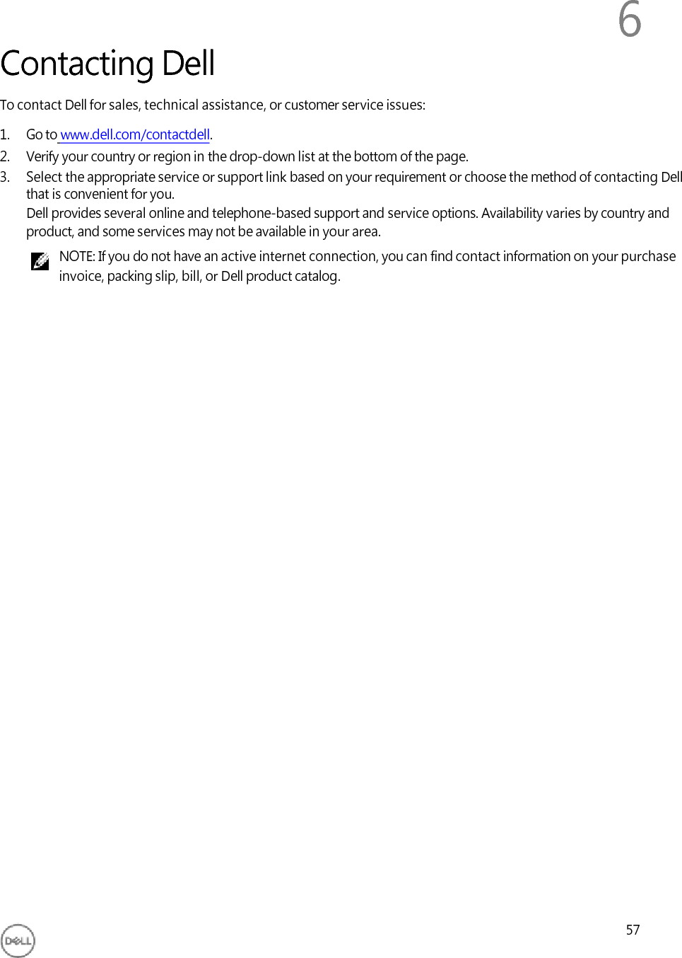          Contacting Dell 6 To contact Dell for sales, technical assistance, or customer service issues: 1. Go to www.dell.com/contactdell. 2. Verify your country or region in the drop-down list at the bottom of the page. 3. Select the appropriate service or support link based on your requirement or choose the method of contacting Dell that is convenient for you. Dell provides several online and telephone-based support and service options. Availability varies by country and product, and some services may not be available in your area. NOTE: If you do not have an active internet connection, you can find contact information on your purchase invoice, packing slip, bill, or Dell product catalog.                                     57 