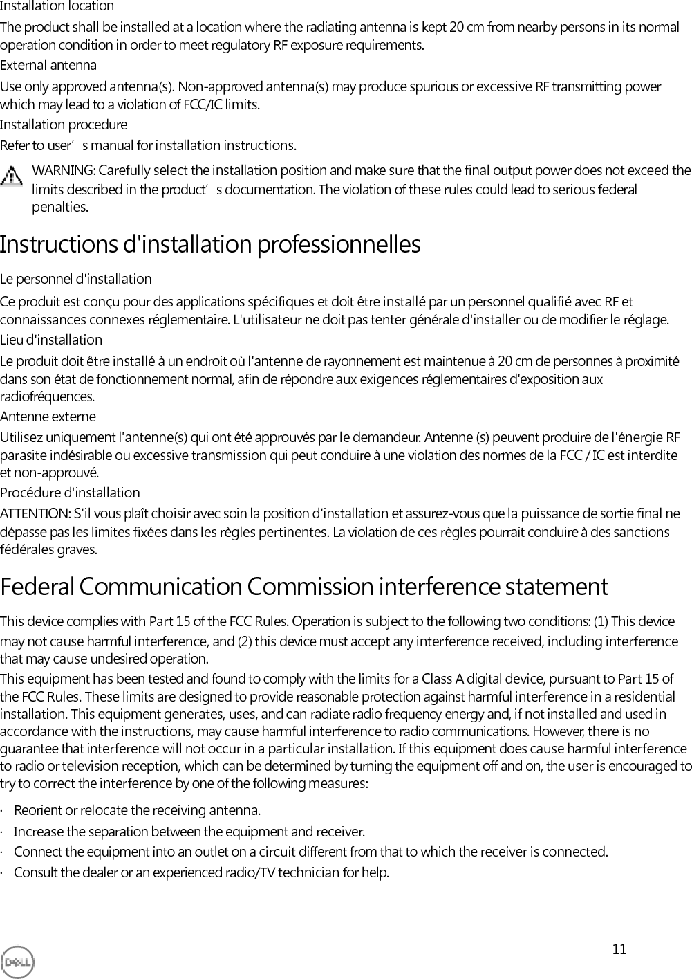     Installation location The product shall be installed at a location where the radiating antenna is kept 20 cm from nearby persons in its normal operation condition in order to meet regulatory RF exposure requirements. External antenna Use only approved antenna(s). Non-approved antenna(s) may produce spurious or excessive RF transmitting power which may lead to a violation of FCC/IC limits. Installation procedure Refer to user’s manual for installation instructions. WARNING: Carefully select the installation position and make sure that the final output power does not exceed the limits described in the product’s documentation. The violation of these rules could lead to serious federal penalties.  Instructions d&apos;installation professionnelles Le personnel d&apos;installation Ce produit est conçu pour des applications spécifiques et doit être installé par un personnel qualifié avec RF et connaissances connexes réglementaire. L&apos;utilisateur ne doit pas tenter générale d&apos;installer ou de modifier le réglage. Lieu d&apos;installation Le produit doit être installé à un endroit où l&apos;antenne de rayonnement est maintenue à 20 cm de personnes à proximité dans son état de fonctionnement normal, afin de répondre aux exigences réglementaires d&apos;exposition aux radiofréquences. Antenne externe Utilisez uniquement l&apos;antenne(s) qui ont été approuvés par le demandeur. Antenne (s) peuvent produire de l&apos;énergie RF parasite indésirable ou excessive transmission qui peut conduire à une violation des normes de la FCC / IC est interdite et non-approuvé. Procédure d&apos;installation ATTENTION: S&apos;il vous plaît choisir avec soin la position d&apos;installation et assurez-vous que la puissance de sortie final ne dépasse pas les limites fixées dans les règles pertinentes. La violation de ces règles pourrait conduire à des sanctions fédérales graves.  Federal Communication Commission interference statement This device complies with Part 15 of the FCC Rules. Operation is subject to the following two conditions: (1) This device may not cause harmful interference, and (2) this device must accept any interference received, including interference that may cause undesired operation. This equipment has been tested and found to comply with the limits for a Class A digital device, pursuant to Part 15 of the FCC Rules. These limits are designed to provide reasonable protection against harmful interference in a residential installation. This equipment generates, uses, and can radiate radio frequency energy and, if not installed and used in accordance with the instructions, may cause harmful interference to radio communications. However, there is no guarantee that interference will not occur in a particular installation. If this equipment does cause harmful interference to radio or television reception, which can be determined by turning the equipment off and on, the user is encouraged to try to correct the interference by one of the following measures: ·   Reorient or relocate the receiving antenna. ·   Increase the separation between the equipment and receiver. ·   Connect the equipment into an outlet on a circuit different from that to which the receiver is connected. ·   Consult the dealer or an experienced radio/TV technician for help.    11